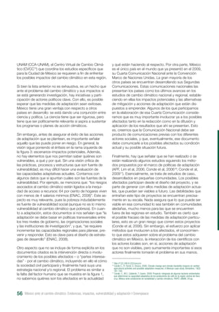 UNAM (CCA-UNAM), el Centro Virtual de Cambio Climá-
tico (CVCC15
) que coordina los estudios específicos que
para la Ciudad de México se requieren a fin de enfrentar
los posibles impactos del cambio climático en esta región.
Si bien la lista anterior no es exhaustiva, es un hecho que
ante el problema del cambio climático y sus impactos sí
se está generando investigación, hay iniciativas y parti-
cipación de actores políticos clave. Con ello, es posible
esperar que las medidas de adaptación sean exitosas.
México tiene una gran ventaja con respecto a otros
países en desarrollo: se está dando una conjunción entre
ciencia y política. La ciencia tiene que ser rigurosa, pero
tiene que ser políticamente relevante si aspira a sustentar
los programas o planes de acción climáticos.
Sin embargo, antes de asegurar el éxito de las acciones
de adaptación que se plantean, es importante señalar
aquello que las puede poner en riesgo. En general, la
visión sigue poniendo el énfasis en la rama izquierda de
la figura 3: escenarios–impactos potenciales. Además,
no hay elementos que nos permitan saber quiénes son
vulnerables, a qué y por qué. Sin una visión crítica de
las prácticas, procesos y estructuras que son fuente de
vulnerabilidad, es muy difícil hacer una evaluación de
las capacidades adaptativas actuales. Contamos con
algunos datos que sí apuntan cuáles son las fuentes de la
vulnerabilidad. Por ejemplo, se menciona que: “los riesgos
asociados al cambio climático están ligados a la inequi-
dad de acceso a recursos: 64 por ciento de hogares viven
con menos de 4 salarios mínimos (ENAC, 2008)”. Este as-
pecto es muy relevante, pues la pobreza indudablemente
es fuente de vulnerabilidad social (aunque no es lo mismo
vulnerabilidad al cambio climático que pobreza). En cuan-
to a adaptación, estos documentos sí nos señalan que “la
adaptación se debe basar en políticas transversales entre
los tres niveles de gobierno, las organizaciones sociales
y las instituciones de investigación”, y que, “se requiere
incrementar las capacidades regionales para planear, pre-
venir y responder. Esto es clave para el diseño de estrate-
gias de desarrollo” (ENAC, 2008).
Otro aspecto que no se incluye de forma explícita en los
documentos citados es la intervención directa o involu-
cramiento de los posibles afectados – o “partes interesa-
das” - por el cambio climático, incluyendo en ello el cómo
la sociedad civil participará y finalmente hará suya una
estrategia nacional y/o regional. El problema es similar a
la falta del factor humano que se muestra en la figura 1,
no sabemos quiénes son los afectados en la actualidad
y qué están haciendo al respecto. Por otra parte, México
es el único país en el mundo que ya presentó en el 2009,
su Cuarta Comunicación Nacional ante la Convención
Marco de Naciones Unidas. La gran mayoría de los
otros países se encuentran desarrollando sus Segundas
Comunicaciones. Estas comunicaciones nacionales las
presentan los países como los últimos avances en los
estudios de cambio climático nacional y regional, estable-
ciendo en ellas los impactos potenciales y las alternativas
de mitigación y acciones de adaptación que están dis-
puestos a emprender. Algunos de los que participamos
en la elaboración de esa Cuarta Comunicación conside-
ramos que es muy importante involucrar ya a los posibles
afectados tanto en la redacción como en la difusión y
aplicación de los resultados que ahí se presentan. Esto
es, creemos que la Comunicación Nacional debe ser
producto de comunicaciones previas con los diferentes
actores sociales, y que, eventualmente, ese documento
debe comunicarle a los posibles afectados su condición
actual y su posible situación futura.
Finalmente, hay que señalar que se han realizado o se
están realizando algunos estudios siguiendo los méto-
dos propuestos por el marco de políticas de adaptación
(APF, Lim et al, 2006; Conde et al, 200616
; Conde et al,
200917
). Esencialmente, se trata de estudios de caso,
desarrollados en pequeñas comunidades. Los posibles
afectados participan desde el diseño del proyecto, y se
parte de generar con ellos medidas de adaptación actua-
les, que puedan ser viables a futuro. Las debilidades que
entrañan este tipo de proyectos se encuentran precisa-
mente en su escala. Nada asegura que lo que puede ser
viable en esa comunidad lo sea también en comunidades
aledañas, mucho menos para las que se encuentren
fuera de las regiones en estudio. También es cierto que
el posible fracaso de las medidas de adaptación particu-
lares, esto es un gran riesgo que corren estos proyectos
(Conde et al, 2006). Sin embargo, el esfuerzo por aplicar
métodos que involucren a los afectados, el conocimien-
to que estos adquieren sobre el problema del cambio
climático en México, la interacción de los científicos con
los actores locales son, en sí, acciones de adaptación
que no son visibles, pero sumamente importantes si esos
actores finalmente tomarán el problema en sus manos.
15
http://132.248.8.222/cvcccm
16
Conde C., R. Ferrer, S. Orozco, 2006. Climate change and climate Variability impacts on rainfed
agricultural activities and possible adaptation measures. A Mexican case study. Atmósfera. 19(3):
181-194.
17
Conde, C., M.C. Calderón, T. Castro. 2009. Proyecto: integrada de algunos factores ambientales
que determinan la capacidad adaptativa de los productores de café en la región central de Vera-
cruz, México ante condiciones de variabilidad y cambio climáticos. PAPIIT, UNAM. 29 pp.
México ante el cambio climático. Evidencias, impactos, vulnerabilidad y adaptación I Greenpeace56
 