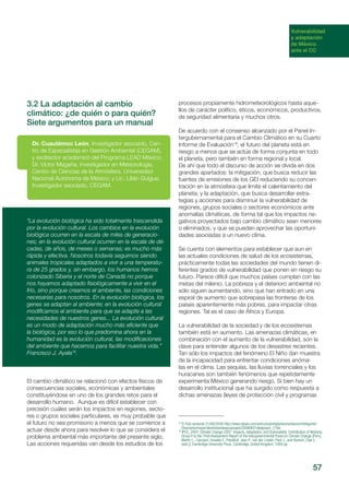 57
Vulnerabilidad
y adaptación
de México
ante el CC
3.2 La adaptación al cambio
climático: ¿de quién o para quién?
Siete argumentos para un manual
El cambio climático se relacionó con efectos físicos de
consecuencias sociales, económicas y ambientales
constituyéndose en uno de los grandes retos para el
desarrollo humano. Aunque es difícil establecer con
precisión cuáles serán los impactos en regiones, secto-
res o grupos sociales particulares, es muy probable que
el futuro no sea promisorio a menos que se comience a
actuar desde ahora para resolver lo que se considera el
problema ambiental más importante del presente siglo.
Las acciones requeridas van desde los estudios de los
Dr. Cuautémoc León, Investigador asociado, Cen-
tro de Especialistas en Gestión Ambiental (CEGAM),
y exdirector académico del Programa LEAD México;
Dr. Víctor Magaña, Investigador en Meteorología,
Centro de Ciencias de la Atmósfera, Universidad
Nacional Autónoma de México; y Lic. Lilián Guigue,
Investigador asociado, CEGAM.
“La evolución biológica ha sido totalmente trascendida
por la evolución cultural. Los cambios en la evolución
biológica ocurren en la escala de miles de generacio-
nes; en la evolución cultural ocurren en la escala de dé-
cadas, de años, de meses o semanas; es mucho más
rápida y efectiva. Nosotros todavía seguimos siendo
animales tropicales adaptados a vivir a una temperatu-
ra de 25 grados y, sin embargo, los humanos hemos
colonizado Siberia y el norte de Canadá no porque
nos hayamos adaptado fisiológicamente a vivir en el
frío, sino porque creamos el ambiente, las condiciones
necesarias para nosotros. En la evolución biológica, los
genes se adaptan al ambiente; en la evolución cultural
modificamos el ambiente para que se adapte a las
necesidades de nuestros genes... La evolución cultural
es un modo de adaptación mucho más eficiente que
la biológica, por eso lo que predomina ahora en la
humanidad es la evolución cultural, las modificaciones
del ambiente que hacemos para facilitar nuestra vida.”
Francisco J. Ayala18
.
procesos propiamente hidrometeorológicos hasta aque-
llos de carácter político, éticos, económicos, productivos,
de seguridad alimentaria y muchos otros.
De acuerdo con el consenso alcanzado por el Panel In-
tergubernamental para el Cambio Climático en su Cuarto
Informe de Evaluación19
, el futuro del planeta está en
riesgo a menos que se actúe de forma conjunta en todo
el planeta, pero también en forma regional y local.
De ahí que todo el discurso de acción se divida en dos
grandes apartados: la mitigación, que busca reducir las
fuentes de emisiones de los GEI reduciendo su concen-
tración en la atmósfera que limite el calentamiento del
planeta; y la adaptación, que busca desarrollar estra-
tegias y acciones para disminuir la vulnerabilidad de
regiones, grupos sociales o sectores económicos ante
anomalías climáticas, de forma tal que los impactos ne-
gativos proyectados bajo cambio climático sean menores
o eliminados, y que se puedan aprovechar las oportuni-
dades asociadas a un nuevo clima.
Se cuenta con elementos para establecer que aun en
las actuales condiciones de salud de los ecosistemas,
prácticamente todas las sociedades del mundo tienen di-
ferentes grados de vulnerabilidad que ponen en riesgo su
futuro. Parece difícil que muchos países cumplan con las
metas del milenio. La pobreza y el deterioro ambiental no
sólo siguen aumentando, sino que han entrado en una
espiral de aumento que sobrepasa las fronteras de los
países aparentemente más pobres, para impactar otras
regiones. Tal es el caso de África y Europa.
La vulnerabilidad de la sociedad y de los ecosistemas
también está en aumento. Las amenazas climáticas, en
combinación con el aumento de la vulnerabilidad, son la
clave para entender algunos de los desastres recientes.
Tan sólo los impactos del fenómeno El Niño dan muestra
de la incapacidad para enfrentar condiciones anóma-
las en el clima. Las sequías, las lluvias torrenciales y los
huracanes son también fenómenos que repetidamente
experimenta México generando riesgo. Si bien hay un
desarrollo institucional que ha surgido como respuesta a
dichas amenazas (leyes de protección civil y programas
18
El País semanal 21/06/2009 http://www.elpais.com/articulo/portada/teoria/diseno/inteligente/
Dios/seria/mayor/abortista/elpepusoceps/20090621elpepspor_7/Tes
19
IPCC, 2007: Climate Change 2007: Impacts, Adaptation, and Vulnerability. Contribution of Working
Group II to the Third Assessment Report of the Intergovernmental Panel on Climate Change [Parry,
Martin L., Canziani, Osvaldo F., Palutikof, Jean P., van der Linden, Paul J., and Hanson, Clair E.
(eds.)]. Cambridge University Press, Cambridge, United Kingdom, 1000 pp.
 
