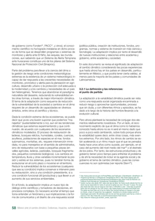 de gobierno como Fonden20
, PACC21
, y otros), el conoci-
miento científico no ha logrado instalarse en dicho proce-
so de forma que se desarrollen programas o sistemas de
monitoreo y alerta ante El Niño, las sequías, las inunda-
ciones, aun sabiendo que un Sistema de Alerta Temprana
ante huracanes constituye uno de los pilares del Sistema
Nacional de Protección Civil (Sinaproc).
Parte del problema para llevar a la ciencia del clima a
la gestión de riesgo ante condiciones meteorológicas
extremas es la existencia de un sistema meteorológico in-
capaz de dar respuesta a las crecientes necesidades de
monitoreo, pronóstico y alerta para la planeación en agri-
cultura, desarrollo urbano o la protección civil adecuada a
la modernidad y a los cambios y necesidades de un país
tan heterogéneo. Tenemos que abandonar el paradigma
naturalista del desastre, reduciendo la vulnerabilidad en-
tre otras formas, a través de mejor información climática.
El tema de la adaptación como esquema de reducción
de la vulnerabilidad de la sociedad a cambios en el clima
requiere de un desarrollo de capacidades en diversos
ámbitos, entre otros el científico y técnico.
Dada la condición extrema de los ecosistemas, se puede
decir que ya es una ilusión suponer que podemos “ma-
nejarlos” (sustentablemente o no), aun sin las tendencias
climáticas que estamos experimentando y que conti-
nuarán, de acuerdo con cualquiera de los escenarios
climáticos modelados. El proceso de restauración de
laderas, bosques relictos, humedales, corales, cuencas,
acuíferos, poblaciones de especies en el mar, fondos
submarinos, montañas, etc. requiere intervención inme-
diata, no para manejarlos en el sentido de administrarlos,
sino de restaurarlos con base a pequeñas piezas (en
valles agrícolas, laderas, pastizales, bosques fragmenta-
dos, pequeños corredores biológicos). Los cambios en
temperatura, lluvia y otras variables incrementarán la pre-
sión y estrés en los sistemas, pues no tendrán forma de
evolucionar en el corto plazo o moverse en el territorio.
Reducir la vulnerabilidad de los ecosistemas (cualquiera
que sea su condición) implica conservar e intervenir para
su restauración, sino a una condición preexistente, si a
una condición funcional útil (productiva) y que lleven a un
aumento de sus servicios ambientales.
En el fondo, la adaptación implica un nuevo tipo de
diálogo entre científicos y tomadores de decisiones, en
procesos complejos. Es necesario acortar el tiempo que
toma entender un fenómeno y sus implicaciones o la for-
ma de comunicarlos y el diseño de una respuesta social
(política pública, creación de instituciones, fondos, pro-
gramas, normas y sistema de inversión en más ciencia y
tecnología). La adaptación implica por tanto el desarrollo
de nuevas instituciones y relaciones entre academia y
gobierno, entre academia y sociedad.
En este documento se revisa el significado de adaptación
al cambio climático considerando las pocas experiencias
que hasta ahora hay en los países en desarrollo, particu-
larmente en México, y que podría tener cierta validez, al
menos para la mayoría de los países y comunidades de
Latinoamérica.
3.2.1 La definición y las referencias:
el punto de partida
La adaptación a la variabilidad climática puede ser vista
como una respuesta social organizada encaminada a
reducir riesgo o aprovechar oportunidades, proceso
que sin duda, y con diferentes ritmos y episodios, se ha
dado a lo largo de la historia del hombre llevando a la
evolución cultural.
Pero ahora plantearé la necesidad de conjugar dos ele-
mentos relativamente novedosos. Por un lado, el reco-
nocimiento explícito de que el clima como lo habíamos
conocido hasta ahora no es ni será el mismo dado que
poco a poco está cambiando, sobre todo porque ahora
la variabilidad quiere decir, entre otras cosas, más even-
tos extremos. Por otro lado, los ritmos de cambio se es-
tán acelerando a un ritmo mayor que el que se pensaba
hasta hace unos años como sucede, por ejemplo, en el
caso del aumento del nivel medio del mar22
o el deshielo
de los polos. Por tanto, las estructuras productivas y de
gobierno tienen poco tiempo para enfrentar el problema
y de ahí la necesidad de incluir en la agenda social y de
gobierno el tema de cambio climático, pues las conse-
cuencias no son optimistas (ver reporte Stern23
).
20
http://www.proteccioncivil.gob.mx/Portal/PtMain.php?nIdFooter=22&nIdHeader=2&nIdPanel=35
21
Programa de Atención a Contingencias Climatológicas (PACC): http://www.sagarpa.gob.mx/
programas/Paginas/AtencionaContingenciasClimatologicas.aspx antes Fondo de Atención a la
Población Rural Afectada por Contingencias Climatológicas (FAPRAC).
22
Existen muchas citas desde 2007 sobre este tipo de datos. Ver Study results indicate that the ice
sheet may be responsible for nearly 25 percent of global sea rise in the past 13 years. The study
also shows that seas now are rising by more than 3 millimeters a year—more than 50 percent
faster than the average for the 20th century. http://www.physorg.com/news164034080.html
The global sea level looks set to rise far higher than forecast because of changes in the polar
ice-sheets, a team of researchers has suggested. Scientists at a climate change summit in
Copenhagen said earlier UN estimates were too low and that sea levels could rise by a metre or
more by 2100. http://news.bbc.co.uk/2/hi/science/nature/7935159.stm
23
http://www.hm-treasury.gov.uk/stern_review_report.htm
México ante el cambio climático. Evidencias, impactos, vulnerabilidad y adaptación I Greenpeace58
 