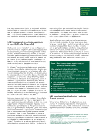 59
Vulnerabilidad
y adaptación
de México
ante el CC
Con estos elementos en cuenta, la adaptación al cambio
climático implica una transición social rápida para la crea-
ción de capacidades institucionales (e “institucionaliza-
bles”) que permitan respuestas estructurales para amorti-
guar los efectos negativos de esta variabilidad climática.
3.2.2 Proceso para la creación de capacidades
(la capacidad local y del operador)
Hasta ahora, pocos manuales24
se han hecho para im-
pulsar medidas de adaptación. En los distintos documen-
tos existentes hay recomendaciones generales, hechas
ya sea a nivel de comunidades o sectores, o bien para
entidades gubernamentales (aparentemente relacionadas
con el medio ambiente). Sin ser específicas sobre si son
de carácter federal o locales (estados o municipios por
ejemplo), no hacen distinción del actor clave específico,
por lo que son para un operador cualquiera.
En el fondo: “construir capacidades para la adaptación
equivale a desarrollar las habilidades de los dis­tintos sec-
tores sociales para ajustarse a la variabilidad, a los extre-
mos climáticos y al cambio climático; a fin de aprovechar
los efectos posi­tivos y moderar los daños potenciales. La
adap­tación a la variabilidad natural del clima y al cam­
bio climático ha sido objeto de investigación y acción de
instancias y organizaciones durante la última década.
Sobre este tema se han escrito ensayos con distintos
alcances, desde los pura­mente científicos que incorporan
-incluso- las posibilidades de adaptación de los sistemas
naturales, hasta aquellos que versan sobre la construc-
ción de políticas nacionales o globales. No obstante los
estudios dedicados al planteamiento de acciones locales
concretas, o aún regionales, son escasos”25
.
Las recomendaciones o sugerencias para desarrollar las
acciones de adaptación no incluyen la perspectiva de
qué o quién debe o puede realizarlas, es decir hay pocas
sugerencias o consideraciones sobre el papel y carac-
terísticas del operador (tabla 1). Por ejemplo dada una
estructura gubernamental cualquiera, ¿quién tiene mayor
poder de convocatoria y capacidad de coordinación para
que los distintos sectores hagan su parte de manera
coordinada? ¿Qué rol debe desempeñar el jefe de la
jurisdicción responsable (presidente, secretario/ministro,
gobernador, presidente municipal, etc.) para garantizar la
coordinación, complementariedad de las medidas sec-
toriales? Todavía nadie se anima a decir que es básico y
determinante el convencimiento del líder y el ejercicio de
ese liderazgo para que la transectorialidad y los compro-
misos se logren. Hasta ahora, pocos consejos existen
para proponer cómo lograr este diálogo entre sectores,
en la planeación de largo plazo y en el reforzamiento de
este convencimiento y ejercicio del liderazgo.
Nosotros hemos encontrado que los temas de protec-
ción civil y de la posibilidad de crear sistemas de alerta
temprana (medida clave y central mencionada por todos
los documentos de ONU, Banco Mundial y otras) tie-
nen un gran potencial para articular las propuestas. Las
razones son muchas, como lo demuestran los casos y
experiencias del estado de Veracruz, del DF y en particu-
lar de Tampico. Los recursos disponibles para atender la
protección civil y los desastres son un motor para enten-
der y potenciar los retos del cambio climático (tabla 1).
Tabla 1. Recomendaciones para impulsar un
programa de adaptación.
I. La adaptación al cambio climático:
a) requiere una estrategia a mediano y largo plazo;
b) diferenciada para cada sector;
c) sensible a las condiciones territoriales (no es lo
mismo el norte que el sur) y,
d) acorde a las capacidades de los gobiernos locales.
II. Esta estrategia deberá considerar las respuestas
y experiencias:
a) gubernamentales;
b) de la sociedad ante los desastres naturales y,
c) las limitantes de recursos financieros
3.2.3 Impactos del cambio climático y sistemas
de alerta temprana
Tal vez lo más difícil del tema de adaptación sea la ca-
pacidad de sintetizar y regionalizar las amenazas de la
variación climática, y a su vez la posibilidad de comunicar
el problema de manera sencilla a cualquier autoridad (to-
24
Ver como un verdadero manual para países en desarrollo http://www.usaid.gov/our_work/envi-
ronment/climate/docs/reports/cc_vamanual.pdf
Más bien son una serie de recomendaciones o “perspectivas”, ver ftp://ftp.fao.org/docrep/
fao/009/j9271e/j9271e.pdf
25
http://www.semarnat.gob.mx/queessemarnat/politica_ambiental/cambioclimatico/Documents/
aguaycclimatico/cap%204.pdf
Drought Adaptation Initiative in the state of Andhra Pradesh in India http://www.wassan.org/apdai/
documents/APDAI_PhaseII_Draft%20Report_2.pdfhttp://docs.lead.org/allcohorts/Developing_
Adaptation_and_Adapting_Devolopment_2007.pdf
 