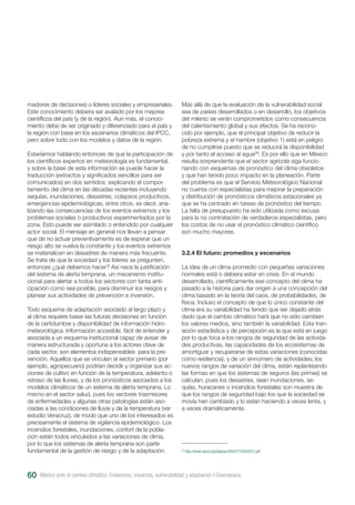 madores de decisiones) o líderes sociales y empresariales.
Este conocimiento debiera ser avalado por los mejores
científicos del país (y de la región). Aun más, el conoci-
miento debe de ser originado y diferenciado para el país y
la región con base en los escenarios climáticos del IPCC,
pero sobre todo con los modelos y datos de la región.
Estaríamos hablando entonces de que la participación de
los científicos expertos en meteorología es fundamental,
y sobre la base de esta información se puede hacer la
traducción (extractos y significados sencillos para ser
comunicados) en dos sentidos: explicando el compor-
tamiento del clima en las décadas recientes incluyendo
sequías, inundaciones, desastres, colapsos productivos,
emergencias epidemiológicas, entre otros, es decir, ana-
lizando las consecuencias de los eventos extremos y los
problemas sociales o productivos experimentados por la
zona. Esto puede ser asimilado o entendido por cualquier
actor social. El mensaje en general nos llevan a pensar
que de no actuar preventivamente es de esperar que un
riesgo alto se vuelva la constante y los eventos extremos
se materialicen en desastres de manera más frecuente.
Se trata de que la sociedad y los líderes se pregunten,
entonces ¿qué debemos hacer? Así nace la justificación
del sistema de alerta temprana, un mecanismo institu-
cional para alertar a todos los sectores con tanta anti-
cipación como sea posible, para disminuir los riesgos y
planear sus actividades de prevención e inversión.
Todo esquema de adaptación asociado al largo plazo y
al clima requiere basar las futuras decisiones en función
de la certidumbre y disponibilidad de información hidro-
meteorológica. Información accesible, fácil de entender y
asociada a un esquema institucional capaz de avisar de
manera estructurada y oportuna a los actores clave de
cada sector, son elementos indispensables para la pre-
vención. Aquellos que se vinculan al sector primario (por
ejemplo, agropecuario) podrían decidir y organizar sus ac-
ciones de cultivo en función de la temperatura, adelanto o
retraso de las lluvias, y de los pronósticos asociados a los
modelos climáticos de un sistema de alerta temprana. Lo
mismo en el sector salud, pues los vectores trasmisores
de enfermedades y algunas otras patologías están aso-
ciadas a las condiciones de lluvia y de la temperatura (ver
estudio Veracruz), de modo que uno de los interesados es
precisamente el sistema de vigilancia epidemiológico. Los
incendios forestales, inundaciones, confort de la pobla-
ción están todos vinculados a las variaciones de clima,
por lo que los sistemas de alerta temprana son parte
fundamental de la gestión de riesgo y de la adaptación.
Más allá de que la evaluación de la vulnerabilidad social
sea de países desarrollados o en desarrollo, los objetivos
del milenio se verán comprometidos como consecuencia
del calentamiento global y sus efectos. Se ha recono-
cido por ejemplo, que el principal objetivo de reducir la
pobreza extrema y el hambre (objetivo 1) está en peligro
de no cumplirse puesto que se reducirá la disponibilidad
y por tanto el acceso al agua26
. Es por ello que en México
resulta sorprendente que el sector agrícola siga funcio-
nando con esquemas de pronóstico del clima obsoletos
y que han tenido poco impacto en la planeación. Parte
del problema es que el Servicio Meteorológico Nacional
no cuenta con especialistas para mejorar la preparación
y distribución de pronósticos climáticos estacionales ya
que se ha centrado en tareas de pronóstico del tiempo.
La falta de presupuesto ha sido utilizada como excusa
para la no contratación de verdaderos especialistas, pero
los costos de no usar el pronóstico climático científico
son mucho mayores.
3.2.4 El futuro: promedios y escenarios
La idea de un clima promedio con pequeñas variaciones
normales está o debiera estar en crisis. En el mundo
desarrollado, científicamente ese concepto del clima ha
pasado a la historia para dar origen a una concepción del
clima basado en la teoría del caos, de probabilidades, de
física. Incluso el concepto de que lo único constante del
clima era su variabilidad ha tenido que ser dejado atrás
dado que el cambio climático hará que no sólo cambien
los valores medios, sino también la variabilidad. Esta tran-
sición estadística y de percepción es la que está en juego
por lo que toca a los rangos de seguridad de las activida-
des productivas, las capacidades de los ecosistemas de
amortiguar y recuperarse de estas variaciones (conocidas
como resiliencia), y de un sinnúmero de actividades; los
nuevos rangos de variación del clima, están replanteando
las formas en que los sistemas de seguros (las primas) se
calculan, pues los desastres, sean inundaciones, se-
quías, huracanes o incendios forestales son muestra de
que los rangos de seguridad bajo los que la sociedad se
movía han cambiado y lo están haciendo a veces lenta, y
a veces dramáticamente.
26
http://www.oecd.org/dataoecd/60/27/2502872.pdf
México ante el cambio climático. Evidencias, impactos, vulnerabilidad y adaptación I Greenpeace60
 