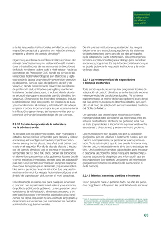 63
Vulnerabilidad
y adaptación
de México
ante el CC
y de las respuestas institucionales en México, una cierta
migración conceptual y operativa con relación al medio
ambiente y al tema de cambio climático29
.
Digamos que el tema de cambio climático e incluso del
manejo de ecosistemas y su restauración está movién-
dose o trasladándose de las secretarías (o direcciones)
de Medio Ambiente -sobre todo a nivel estatal- hacia las
Secretarías de Protección Civil, donde los temas de las
variaciones hidrometeorológicas son atendidas y vigila-
das desde la óptica de protección-prevención-atención
de desastres. Sería el caso del gobierno del DF y de
Veracruz, donde recientemente crearon las secretarias
de protección civil, entidades que vigilan y mantienen
le sistema de alerta temprana, e incluso, desde donde
se anunció el programa estatal de cambio climático (en
Veracruz). El manejo de los incendios forestales, incluso
la reforestación tiene este efecto. En el caso de la lluvia
y las inundaciones, el manejo y reforestación de laderas
empieza a cobrar importancia por lo que toca a mantener
la infiltración y ganar tiempo en las escorrentías por su
potencial de inundar las partes bajas de las cuencas.
3.2.10 Escalas temporales de la naturaleza
vs la administración
Ya se sabe que los gobiernos locales, sean municipios o
estados, tienen marcos temporales para planear y realizar
acciones que los obligan a impulsar proyectos contun-
dentes en muy cortos plazos, tres años en el primer caso
y seis en el segundo. Por ello la idea de efectos o impac-
tos del cambio climático que se expresa en esquemas
temporales de 20, 50 o 100 años, deben ser traducidos
en elementos que permitan a los gobiernos locales decidir
y tomar iniciativas inmediatas, en este caso de adaptación
que den nuevo sentido o enmarquen acciones relaciona-
das con el tema pero ya en desarrollo, y que sean aplica-
bles en sus períodos de administración. Las propuestas
relativas a disminuir los riesgos hidrometeorológicos en el
ámbito de la protección civil, son en sí muy atractivas.
Este desacople es válido casi para cualquier fenómeno
o proceso que experimente la naturaleza y las acciones
de políticas públicas de gobierno. La recuperación de un
ecosistema, la reforestación, el manejo pesquero, y en
este caso los ciclos y fenómenos asociados a las varia-
ciones del clima, requieren de una visión de largo plazo y
de acciones e inversiones que trascienden los períodos
administrativos gubernamentales.
De ahí que las instituciones que atienden los riesgos
deban tener una estructura que potencie los sistemas
de alerta temprana como uno de los ejes principales
de la adaptación. Tarde o temprano, esta convergencia
temática e institucional llegará al diálogo para coordinar
acciones y programas. Es aquí donde consideramos que
se puede potenciar la respuesta institucional y la visión
de largo plazo.
3.2.11 La heterogeneidad de capacidades
o tiempos electorales
Toda acción que busque impulsar programas locales de
adaptación al cambio climático se enfrentará a la enorme
heterogeneidad de condiciones locales. Ya lo hemos
experimentado, al interior del propio gobierno o a lo largo
del país entre municipios de distintos estados, por ejem-
plo, en el caso de adaptación en los humedales costeros
del Golfo de México.
Un operador que desee lograr iniciativas con cierta
homogeneidad debe considerar las diferencias entre los
actores destinatarios: al interior del gobierno local que
se trate (capacidades e importancia o presupuesto entre
secretarias o direcciones), y entre uno y otro gobierno.
Los municipios no son iguales, sea por su ubicación
geográfica, por ser urbanos o netamente rurales, por ser
puertos o simplemente por pertenecer a uno y otro es-
tado. Todo esto implica que lo que puede funcionar muy
bien en uno, no necesariamente sirve como estrategia en
otro. Unos están con amplias capacidades para impulsar
o proponer un proyecto, otros ni siquiera tienen compu-
tadoras capaces de desplegar una información que se
les proporcione (por ejemplo un sistema de información
geográfica con todos los atributos de su municipio o
de la cuenca).
3.2.12 Trienios, sexenios; partidos e intereses
En un proyecto para un periodo dado, no sólo los perio-
dos de gobierno influyen en las posibilidades de impulsar
29
León, C. Inevitables dos cambios conceptuales asociados a la vulnerabilidad y riesgo: del manejo
de recursos naturales a la restauración y del medio ambiente a la protección civil. Coloquio “Estu-
dio y Gestión de Riesgos: Tendencias Actuales”. VI Convención Internacional sobre Medio Ambien-
te y Desarrollo Habana, Cuba, 2 - 6 de julio del 2007.
 