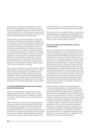 los “programas municipales de adaptación al cambio
climático”; las estrategias de comunicación con cada
uno de estos liderazgos locales tiene que irse “acondicio-
nando y modificando” conforme avanza el trabajo, como
parte de la interacción que se mantiene con actores clave
desde el principio del proyecto de adaptación.
Además de las condiciones geográficas de cada sitio
que hacen que las amenazas climáticas principales fue-
ran diferentes, y por tanto las respuestas sociales pudie-
ran ser diferenciadas, la complejidad de la interlocución
aumenta como consecuencia del balance de la domi-
nancia de los partidos políticos. Estados de un partido
con municipio de otro, o del mismo partido plantean un
reto especial de comunicación. Municipios conurbados
que abarcan incluso dos estados, municipios que recién
acababan de tomar posesión, que estaban en plenas
elecciones o por terminar su período (por lo que sus
iniciativas podrían ser echadas abajo al inicio del otro
periodo) implican que la coordinación institucional de
esfuerzos de una secretaria de estado pudiera ser bien
vista o no por el municipio y viceversa.
Aquí la relación trienio-sexenio, partidos políticos y diálogo
para potenciar intereses que juegan a favor o en contra
de la operación de la propuesta. La debilidad de insti-
tuciones ambientales en ciertas regiones requiere de la
identificación de otros actores para impulsar la adapta-
ción. Esto no es un trabajo simple y no existen textos que
hayan incursionado en el complejo mundo de los intere-
ses políticos y el desarrollo regional bajo cambio climático.
3.2.13 Vulnerabilidad diferenciada: ¿las ciudades
primero? (rural-urbano)
Hemos visto también que en los gobiernos locales
podríamos apostar a iniciar el diálogo entre sectores y
organizaciones para impulsar las medidas de adapta-
ción primero en las ciudades, sobre todo si están en la
cuenca baja.
Hasta ahora la idea de influir desde la ciudad del puerto
(las lagunas costeras y puertos del Golfo de México) en
las acciones que se realizan en la cuenca media y alta,
tiene una alta receptividad. Lo mismo en cuanto a su
capacidad de influir en las zonas rurales cercanas. Esto es
importante para decidir por dónde empezar. El argumento
es que en las ciudades en general existe más desarrollo
institucional, y aunque es más complejo el sistema o es-
tructura organizacional, hay más profesionales con capa-
cidad para movilizar sus recursos humanos y financieros.
Por otro lado es en las ciudades donde se concentran las
representaciones de organizaciones empresariales y pro-
ductivas. El diálogo con ellos sobre los impactos puede
tener un gran eco. Desde ahí promover acciones hacia el
campo y zonas rurales también se potencia.
3.2.14 Las fuentes de financiamiento nacional
e internacional
Más que los esquemas de monitoreo/seguimiento de las
medidas de adaptación, el reto es garantizar los recursos
de las propuestas que emergieron de este proceso. Las
fuentes externas de financiamiento esperan que cada ini-
ciativa encuentre fondos al interior de cada país una vez
que inició o fue anunciada o publicada, en el mejor de los
casos. No hay muchas garantías de esto. De aquí que la
identificación de posibles fondos, programas o agencias
de financiamiento para las medidas se vuelve parte del
propio diseño de la estrategia de adaptación; casi cada
medida debe tener identificada desde su diseño la fuente
potencial de financiamiento. No puede haber mejor reco-
mendación del monitoreo que la propuesta de una fuente
de financiamiento. Por ejemplo, en el caso del sistema de
alerta temprana el Fondo para la Prevención de Desas-
tres Naturales (Fopreden) e incluso el programa Hábitat
de la Secretaría de Desarrollo Social (Sedesol) pueden
ocupar ese lugar, puesto que el manejo o reducción de
riesgos, se vuelve clave.
Se debe mencionar que las acciones de mitigación
si bien son complementarias y muy diferentes de las
acciones de adaptación, tienen en común que requieren
asesoría altamente especializada. Para la mitigación se
requieren técnicos especialistas de alto nivel para promo-
ver acciones que den alcance o utilicen los mercados de
carbono, cuyo financiamiento por agentes internacionales
pueden o no considerar la adaptación. Esta última, tiene
un impacto inmediato primordialmente en la reducción
y manejo de riesgo, y contiene más una perspectiva de
dialogo entre el conocimiento existente en la región o
en el sector, y la toma de acuerdos o consensos. Las
propuestas de adaptación dependen principalmente del
conocimiento asociado a la meteorología, implica de-
sarrollo institucional y de capacidades asociadas a esta
disciplina, y en nuestra experiencia no necesariamente
existen los fondos necesarios disponibles.
México ante el cambio climático. Evidencias, impactos, vulnerabilidad y adaptación I Greenpeace64
 