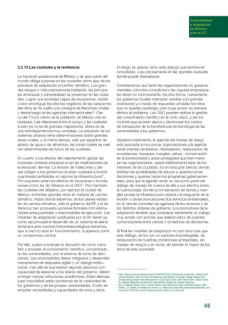 65
Vulnerabilidad
y adaptación
de México
ante el CC
3.2.15 Las ciudades y la resiliencia
La transición poblacional de México y de gran parte del
mundo obliga a pensar en las ciudades como ejes de los
procesos de adaptación al cambio climático. Los gran-
des riesgos o más precisamente hablando, las principa-
les amenazas y vulnerabilidad se presentan en las ciuda-
des. Lograr una sociedad capaz de recuperarse, resistir
o bien amortiguar los efectos negativos de las variaciones
del clima se ha vuelto una consigna de Naciones Unidas
y desde luego de las agencias internacionales30
. Cer-
ca del 70 por ciento de la población de México vive en
ciudades. Las relaciones entre el campo y las ciudades
si bien ya no es de grandes migraciones, ahora es de
una interdependencia muy compleja. La ubicación de los
sistemas urbanos tiene determinaciones sobre grandes
áreas rurales, y al mismo tiempo, sólo por aspectos de
abasto de agua o de alimentos, las zonas rurales se vuel-
ven determinantes del futuro de las ciudades.
En cuanto a los efectos del calentamiento global, las
ciudades costeras empiezan a ver las implicaciones de
la elevación del mar. La erosión de malecones y pla-
yas obligan a los gobiernos de esas ciudades a invertir
cuantiosas cantidades en reponer la infraestructura31
.
Por supuesto están los efectos de huracanes o inunda-
ciones como las de Tabasco en el 2007. Pero también
las ciudades del altiplano, por ejemplo la ciudad de
México, enfrentan grandes retos en materia de cambio
climático. Hasta donde sabemos, de los planes estata-
les de cambio climático, sólo el gobierno del DF y el de
Veracruz han propuesto acciones formales con estima-
ciones presupuestales y responsables de ejecución. Las
medidas de adaptación publicadas por el DF tienen ya
como eje principal el desarrollo de un sistema de alerta
temprana ante eventos hidrometeorológicos extremos,
que si bien no está en funcionamiento, si aparece como
un compromiso central.
Por ello, vuelve a emerger la discusión de cómo trans-
ferir o empatar el conocimiento científico, concentrado
en las universidades, con el sistema de toma de deci-
siones. Las universidades deben integrarse y desarrollar
mecanismos de respuesta ágiles y un diálogo institu-
cional, más allá de que existan algunas personas con
capacidad de asesorar a los líderes del gobierno, deben
emerger nuevas estructuras académicas. Estas alianzas
(casi imposibles) están pendiendo de la creatividad de
los gobiernos y de las propias universidades. El reto es
empatar necesidades y capacidades de unos y otros.
El riesgo es aplazar tanto este dialogo que termine en
inmovilidad, y es precisamente en las grandes ciudades
donde puede destrabarse.
Consideramos que tanto las organizaciones no guberna-
mentales como los consultores y las cúpulas empresaria-
les tienen un rol importante. De otra forma, nuevamente
los gobiernos locales intentarán resolver con grandes
inversiones y a través de respuestas privadas los retos
que no pueden postergar, pero cuya acción no siempre
elimina el problema. Las ONG pueden realizar la gestión
del conocimiento científico en el corto plazo, y ser los
motores que acorten plazos y disminuyan los costos
de transacción de la transferencia de tecnología de las
universidades a los gobiernos.
Desafortunadamente, la agenda del manejo de riesgo
está asociada a muy pocas organizaciones y la agenda
verde (manejo de laderas, reforestación, restauración de
ecosistemas –bosques, mangles, selvas-, conservación
de la biodiversidad y áreas protegidas) que bien mane-
jan las organizaciones, queda relativamente lejos de los
intereses de las ciudades. Es en esta gran brecha donde
estriban las posibilidades de educar a quienes toman
decisiones y quienes hacen los programas gubernamen-
tales, para que la agenda verde se vea como parte del
dialogo de manejo de cuenca (la alta y sus efectos sobre
la cuenca baja), donde la conservación de dunas y man-
gles proteja la infraestructura urbana y la resguarde de la
erosión o de las inundaciones (los servicios ambientales),
en fin donde coincidan las agendas de los sectores y de
los distintos órdenes de gobierno. Los promotores de la
adaptación tendrán que considerar seriamente un trabajo
muy amplio con actores que realicen labor de puentes
comunicadores entre ciencia y tomadores de decisiones.
Al final las medidas de adaptación no son otra cosa que
este diálogo, ahora con un carácter impostergable, de
restauración de nuestras condiciones ambientales, de
manejo de riesgos y sin duda, de atender el mayor de los
retos de esta sociedad.
30
http://siteresources.worldbank.org/EASTASIAPACIFICEXT/Resources/climatecities_fullreport.pdf
Climate Resilient Cities: A Primer on Reducing Vulnerabilities to Climate Change Impacts and
Strengthening Disaster Risk Management in East Asian Cities. 2008. World Bank- Global Facility
for Disaster Reduction and Recovery-International Strategy for Disaster Reduction.
31
Ver En Vallarta octubre 2002, huracán Kenna, http://www.sectur.gob.mx/wb/sectur/sect_8891_
boletin_127 donde se invirtieron al menos 12 millones de pesos http://www.elsiglodetorreon.com.
mx/noticia/14533.sin-concluir-restauraciondel-malecon-en-valla.html.
 