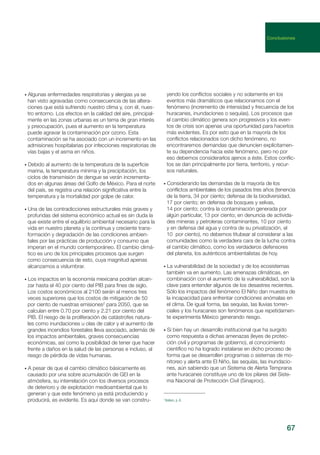 67
• Algunas enfermedades respiratorias y alergias ya se
han visto agravadas como consecuencia de las altera-
ciones que está sufriendo nuestro clima y, con él, nues-
tro entorno. Los efectos en la calidad del aire, principal-
mente en las zonas urbanas es un tema de gran interés
y preocupación, pues el aumento en la temperatura
puede agravar la contaminación por ozono. Esta
contaminación se ha asociado con un incremento en las
admisiones hospitalarias por infecciones respiratorias de
vías bajas y el asma en niños.
• Debido al aumento de la temperatura de la superficie
marina, la temperatura mínima y la precipitación, los
ciclos de transmisión de dengue se verán incrementa-
dos en algunas áreas del Golfo de México. Para el norte
del país, se registra una relación significativa entre la
temperatura y la mortalidad por golpe de calor.
• Una de las contradicciones estructurales más graves y
profundas del sistema económico actual es sin duda la
que existe entre el equilibrio ambiental necesario para la
vida en nuestro planeta y la continua y creciente trans-
formación y degradación de las condiciones ambien-
tales por las prácticas de producción y consumo que
imperan en el mundo contemporáneo. El cambio climá-
tico es uno de los principales procesos que surgen
como consecuencia de esto, cuya magnitud apenas
alcanzamos a vislumbrar.
• Los impactos en la economía mexicana podrían alcan-
zar hasta el 40 por ciento del PIB para fines de siglo.
Los costos económicos al 2100 serán al menos tres
veces superiores que los costos de mitigación de 50
por ciento de nuestras emisiones2
para 2050, que se
calculan entre 0.70 por ciento y 2.21 por ciento del
PIB. El riesgo de la proliferación de catástrofes natura-
les como inundaciones u olas de calor y el aumento de
grandes incendios forestales lleva asociado, además de
los impactos ambientales, graves consecuencias
económicas, así como la posibilidad de tener que hacer
frente a daños en la salud de las personas e incluso, al
riesgo de pérdida de vidas humanas.
• A pesar de que el cambio climático básicamente es
causado por una sobre acumulación de GEI en la
atmósfera, su interrelación con los diversos procesos
de deterioro y de explotación medioambiental que lo
generan y que este fenómeno ya está produciendo y
producirá, es evidente. Es aquí donde se van constru-
yendo los conflictos sociales y no solamente en los
eventos más dramáticos que relacionamos con el
fenómeno (incremento de intensidad y frecuencia de los
huracanes, inundaciones o sequías). Los procesos que
el cambio climático genera son progresivos y los even-
tos de crisis son apenas una oportunidad para hacerlos
más evidentes. Es por esto que en la mayoría de los
conflictos relacionados con dicho fenómeno, no
encontraremos demandas que denuncien explícitamen-
te su dependencia hacia este fenómeno, pero no por
eso debemos considerarlos ajenos a éste. Estos conflic-
tos se dan principalmente por tierra, territorio, y recur-
sos naturales.
• Considerando las demandas de la mayoría de los
conflictos ambientales de los pasados tres años (tenencia
de la tierra, 34 por ciento; defensa de la biodiversidad,
17 por ciento; en defensa de bosques y selvas,
14 por ciento; contra la contaminación generada por
algún particular, 13 por ciento; en denuncia de activida-
des mineras y petroleras contaminantes, 10 por ciento
y en defensa del agua y contra de su privatización, el
10 por ciento), no debemos titubear al considerar a las
comunidades como la verdadera cara de la lucha contra
el cambio climático, como los verdaderos defensores
del planeta, los auténticos ambientalistas de hoy.
• La vulnerabilidad de la sociedad y de los ecosistemas
también va en aumento. Las amenazas climáticas, en
combinación con el aumento de la vulnerabilidad, son la
clave para entender algunos de los desastres recientes.
Sólo los impactos del fenómeno El Niño dan muestra de
la incapacidad para enfrentar condiciones anómalas en
el clima. De igual forma, las sequías, las lluvias torren-
ciales y los huracanes son fenómenos que repetidamen-
te experimenta México generando riesgo.
• Si bien hay un desarrollo institucional que ha surgido
como respuesta a dichas amenazas (leyes de protec-
ción civil y programas de gobierno), el conocimiento
científico no ha logrado instalarse en dicho proceso de
forma que se desarrollen programas o sistemas de mo-
nitoreo y alerta ante El Niño, las sequías, las inundacio-
nes, aún sabiendo que un Sistema de Alerta Temprana
ante huracanes constituye uno de los pilares del Siste-
ma Nacional de Protección Civil (Sinaproc).
2
Ibídem, p. 6.
Conclusiones
 