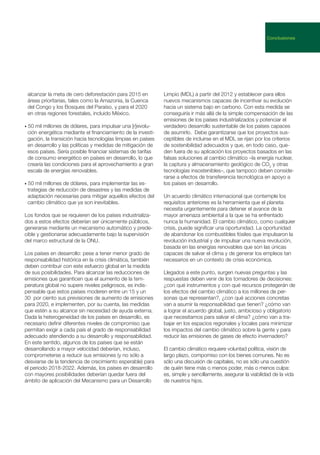 alcanzar la meta de cero deforestación para 2015 en
áreas prioritarias, tales como la Amazonia, la Cuenca
del Congo y los Bosques del Paraíso, y para el 2020
en otras regiones forestales, incluido México.
• 50 mil millones de dólares, para impulsar una [r]evolu-
ción energética mediante el financiamiento de la investi-
gación, la transición hacia tecnologías limpias en países
en desarrollo y las políticas y medidas de mitigación de
esos países. Sería posible financiar sistemas de tarifas
de consumo energético en países en desarrollo, lo que
crearía las condiciones para el aprovechamiento a gran
escala de energías renovables.
• 50 mil millones de dólares, para implementar las es-
trategias de reducción de desastres y las medidas de
adaptación necesarias para mitigar aquellos efectos del
cambio climático que ya son inevitables.
Los fondos que se requieren de los países industrializa-
dos a estos efectos deberían ser únicamente públicos,
generarse mediante un mecanismo automático y prede-
cible y gestionarse adecuadamente bajo la supervisión
del marco estructural de la ONU.
Los países en desarrollo: pese a tener menor grado de
responsabilidad histórica en la crisis climática, también
deben contribuir con este esfuerzo global en la medida
de sus posibilidades. Para alcanzar las reducciones de
emisiones que garanticen que el aumento de la tem-
peratura global no supere niveles peligrosos, es indis-
pensable que estos países moderen entre un 15 y un
30 por ciento sus previsiones de aumento de emisiones
para 2020, e implementen, por su cuenta, las medidas
que estén a su alcance sin necesidad de ayuda externa.
Dada la heterogeneidad de los países en desarrollo, es
necesario definir diferentes niveles de compromiso que
permitan exigir a cada país el grado de responsabilidad
adecuado atendiendo a su desarrollo y responsabilidad.
En este sentido, algunos de los países que se están
desarrollando a mayor velocidad deberían, incluso,
comprometerse a reducir sus emisiones (y no sólo a
desviarse de la tendencia de crecimiento esperable) para
el periodo 2018-2022. Además, los países en desarrollo
con mayores posibilidades deberían quedar fuera del
ámbito de aplicación del Mecanismo para un Desarrollo
Limpio (MDL) a partir del 2012 y establecer para ellos
nuevos mecanismos capaces de incentivar su evolución
hacia un sistema bajo en carbono. Con esta medida se
conseguiría ir más allá de la simple compensación de las
emisiones de los países industrializados y potenciar el
verdadero desarrollo sustentable de los países capaces
de asumirlo. Debe garantizarse que los proyectos sus-
ceptibles de incluirse en el MDL se rijan por los criterios
de sostenibilidad adecuados y que, en todo caso, que-
den fuera de su aplicación los proyectos basados en las
falsas soluciones al cambio climático –la energía nuclear,
la captura y almacenamiento geológico de CO2
y otras
tecnologías insostenibles–, que tampoco deben conside-
rarse a efectos de transferencia tecnológica en apoyo a
los países en desarrollo.
Un acuerdo climático internacional que contemple los
requisitos anteriores es la herramienta que el planeta
necesita urgentemente para detener el avance de la
mayor amenaza ambiental a la que se ha enfrentado
nunca la humanidad. El cambio climático, como cualquier
crisis, puede significar una oportunidad. La oportunidad
de abandonar los combustibles fósiles que impulsaron la
revolución industrial y de impulsar una nueva revolución,
basada en las energías renovables que son las únicas
capaces de salvar el clima y de generar los empleos tan
necesarios en un contexto de crisis económica.
Llegados a este punto, surgen nuevas preguntas y las
respuestas deben venir de los tomadores de decisiones:
¿con qué instrumentos y con qué recursos protegerán de
los efectos del cambio climático a los millones de per-
sonas que representan?, ¿con qué acciones concretas
van a asumir la responsabilidad que tienen? ¿cómo van
a lograr el acuerdo global, justo, ambicioso y obligatorio
que necesitamos para salvar el clima? ¿cómo van a tra-
bajar en los espacios regionales y locales para minimizar
los impactos del cambio climático sobre la gente y para
reducir las emisiones de gases de efecto invernadero?
El cambio climático requiere voluntad política, visión de
largo plazo, compomiso con los bienes comunes. No es
sólo una discusión de capitales, no es sólo una cuestión
de quién tiene más o menos poder, más o menos culpa:
es, simple y sencillamente, asegurar la viabilidad de la vida
de nuestros hijos.
Conclusiones
 