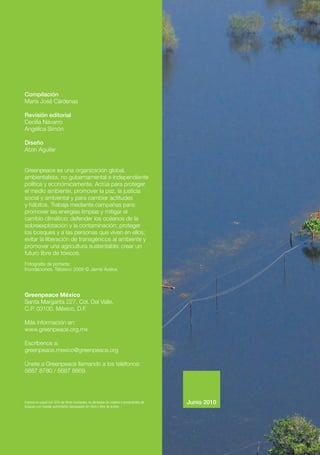 Compilación
María José Cárdenas
Revisión editorial
Cecilia Navarro
Angélica Simón
Diseño
Atzin Aguilar
Greenpeace es una organización global,
ambientalista, no gubernamental e independiente
política y económicamente. Actúa para proteger
el medio ambiente, promover la paz, la justicia
social y ambiental y para cambiar actitudes
y hábitos. Trabaja mediante campañas para:
promover las energías limpias y mitigar el
cambio climático; defender los océanos de la
sobreexplotación y la contaminación; proteger
los bosques y a las personas que viven en ellos;
evitar la liberación de transgénicos al ambiente y
promover una agricultura sustentable; crear un
futuro libre de tóxicos.
Fotografía de portada:
Inundaciones, Tabasco 2009 © Jaime Ávalos
Greenpeace México
Santa Margarita 227, Col. Del Valle,
C.P. 03100, México, D.F.
Más información en:
www.greenpeace.org.mx
Escríbenos a:
greenpeace.mexico@greenpeace.org
Únete a Greenpeace llamando a los teléfonos:
5687 8780 / 5687 8869
Impreso en papel con 50% de fibras recicladas, no derivadas de madera o provenientes de
bosques con manejo sustentable, blanqueado sin cloro y libre de ácidos.
Junio 2010
 