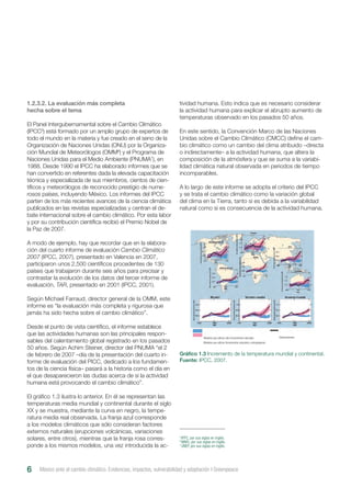 tividad humana. Esto indica que es necesario considerar
la actividad humana para explicar el abrupto aumento de
temperaturas observado en los pasados 50 años.
En este sentido, la Convención Marco de las Naciones
Unidas sobre el Cambio Climático (CMCC) define el cam-
bio climático como un cambio del clima atribuido –directa
o indirectamente– a la actividad humana, que altera la
composición de la atmósfera y que se suma a la variabi-
lidad climática natural observada en periodos de tiempo
incomparables.
A lo largo de este informe se adopta el criterio del IPCC
y se trata el cambio climático como la variación global
del clima en la Tierra, tanto si es debida a la variabilidad
natural como si es consecuencia de la actividad humana.
México ante el cambio climático. Evidencias, impactos, vulnerabilidad y adaptación I Greenpeace6
1.2.3.2. La evaluación más completa
hecha sobre el tema
El Panel Intergubernamental sobre el Cambio Climático
(IPCC5
) está formado por un amplio grupo de expertos de
todo el mundo en la materia y fue creado en el seno de la
Organización de Naciones Unidas (ONU) por la Organiza-
ción Mundial de Meteorólogos (OMM6
) y el Programa de
Naciones Unidas para el Medio Ambiente (PNUMA7
), en
1988. Desde 1990 el IPCC ha elaborado informes que se
han convertido en referentes dada la elevada capacitación
técnica y especializada de sus miembros, cientos de cien-
tíficos y meteorólogos de reconocido prestigio de nume-
rosos países, incluyendo México. Los informes del IPCC
parten de los más recientes avances de la ciencia climática
publicados en las revistas especializadas y centran el de-
bate internacional sobre el cambio climático. Por esta labor
y por su contribución científica recibió el Premio Nobel de
la Paz de 2007.
A modo de ejemplo, hay que recordar que en la elabora-
ción del cuarto informe de evaluación Cambio Climático
2007 (IPCC, 2007), presentado en Valencia en 2007,
participaron unos 2,500 científicos procedentes de 130
países que trabajaron durante seis años para precisar y
contrastar la evolución de los datos del tercer informe de
evaluación, TAR, presentado en 2001 (IPCC, 2001).
Según Michael Farraud, director general de la OMM, este
informe es “la evaluación más completa y rigurosa que
jamás ha sido hecha sobre el cambio climático”.
Desde el punto de vista científico, el informe establece
que las actividades humanas son las principales respon-
sables del calentamiento global registrado en los pasados
50 años. Según Achim Steiner, director del PNUMA “el 2
de febrero de 2007 –día de la presentación del cuarto in-
forme de evaluación del PICC, dedicado a los fundamen-
tos de la ciencia física– pasará a la historia como el día en
el que desaparecieron las dudas acerca de si la actividad
humana está provocando el cambio climático”.
El gráfico 1.3 ilustra lo anterior. En él se representan las
temperaturas media mundial y continental durante el siglo
XX y se muestra, mediante la curva en negro, la tempe-
ratura media real observada. La franja azul corresponde
a los modelos climáticos que sólo consideran factores
externos naturales (erupciones volcánicas, variaciones
solares, entre otros), mientras que la franja rosa corres-
ponde a los mismos modelos, una vez introducida la ac-
Gráfico 1.3 Incremento de la temperatura mundial y continental.
Fuente: IPCC, 2007.
5
IPPC, por sus siglas en inglés.
6
WMO, por sus siglas en inglés.
7
UNEP, por sus siglas en inglés.
Modelos que utilizan sólo forzamientos naturales
Modelos que utilizan forzamientos naturales y antropógenos
Observaciones
 