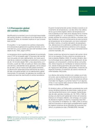 Identificada la humanidad como la principal responsable
del cambio climático mundial que se ha observado en los
pasados 50 años, es necesario explicar en qué consiste
este cambio.
En el gráfico 1.4 se muestran los cambios observados
en la temperatura global de la superficie terrestre, en el
nivel del mar y en la cubierta de nieve del hemisferio norte
desde el año 1850, según el IPCC.
La temperatura de la superficie del planeta ha aumentado
unos 0.74ºC en el pasado siglo8
. El aumento del nivel del
mar concuerda con este calentamiento, de modo que el
nivel de los océanos mundiales se incrementó a un prome-
dio de 1,8 mm/año desde 1961 y más velozmente, a 3,1
mm/año, a partir de 1993, en parte por efecto de la dilata-
ción térmica y del deshielo de los glaciares, de los casque-
tes de hielo y de los mantos de hielo polares terrestres.
La disminución observada de las extensiones de nieve y
de hielo concuerda también con el calentamiento global
mencionado. En promedio, los glaciares de montaña y la
cubierta de nieve han disminuido en ambos hemisferios.
El patrón fundamental del cambio climático reciente es el
incremento de temperaturas. Los diez años más cálidos
de los que se tiene registro directo de temperatura en
todo el planeta se han dado de la década de los noventa
a la fecha (gráfico 2.1, en el capítulo 2). Pero existe una
amplia variedad de cambios que afectan a diversas varia-
bles climáticas y que son consecuencia de este aumento
de temperaturas: se ha observado una menor extensión
de hielos marinos, el cambio del patrón de precipitacio-
nes, alteraciones en la salinidad y acidificación del océa-
no, el aumento de fenómenos extremos como sequías,
lluvias torrenciales, olas de calor, mayor intensidad de los
ciclones tropicales, etc.
Existen evidencias del enorme impacto del cambio climá-
tico en los pasados 30 años sobre los ecosistemas de
todo el planeta (Walther, 2002). El cambio climático afec-
ta a la fenología de los organismos, la distribución de las
especies y la composición y dinámica de las comunida-
des. Estos impactos se manifiestan en diversos fenóme-
nos, desde el blanqueamiento del coral hasta todo tipo
de migraciones altitudinales y latitudinales, invasiones de
especies foráneas y la aparición de nuevos vectores de
enfermedades infecciosas.
Los efectos del cambio climático son visibles ya en todo
el mundo, pero la distribución de la intensidad de sus im-
pactos es desigual. Por ejemplo, las temperaturas árticas
invernales han llegado a aumentar hasta 5°C en algunas
zonas, lo que supone siete veces la media de incremento
medio mundial (AEMA, 2005).
En América Latina y el Caribe están aumentando las condi-
ciones climáticas extremas de toda índole y cada vez son
más frecuentes fenómenos como sequías, fuertes lluvias,
olas de calor, grandes incendios, etc. De 1945 a 1990 se
produjo una disminución global del número de huracanes
intensos en el Océano Atlántico. Sin embargo, en la pasa-
da década se registró un retorno a huracanes más inten-
sos y frecuentes en el Atlántico. En 1998 y 2004, la tempo-
rada de huracanes en dicha región probablemente superó
los registros anteriores de la intensidad de huracanes, los
daños y la pérdida de vidas. (PNUMA/GRID, Arendal).
7
1.3 Percepción global
del cambio climático
Gráfico 1.4 Cambios observados en la temperatura global, nivel
del mar y la cubierta de nieve del hemisferio norte desde 1850.
Fuente: IPCC, 2007.
8
Durante el periodo 1906-2005. Este valor está dentro del margen de 0,6 ± 0,2°C
(IPCC, 2001) para el periodo 1901-2000.
Introducción
a) Promedio mundial de la temperatura en superficie
b) Promedio mundial del nivel del mar
c) Cubierta de nieve del Hemisferio Norte
Diferenciarespectode1961-1990
(millonesdekm2
)(mm)(°C)
0,5
0,0
-0,5
50
0
-50
-100
-150
4
0
-4
1850 1900 1950 2000
Año
14,5
14,0
13,5
40
36
32
(millonesdekm2
)Temperatura(°C)
 