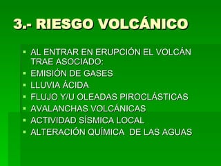 3.- RIESGO VOLCÁNICO AL ENTRAR EN ERUPCIÓN EL VOLCÁN  TRAE ASOCIADO: EMISIÓN DE GASES LLUVIA ÁCIDA FLUJO Y/U OLEADAS PIROCLÁSTICAS AVALANCHAS VOLCÁNICAS ACTIVIDAD SÍSMICA LOCAL ALTERACIÓN QUÍMICA  DE LAS AGUAS  