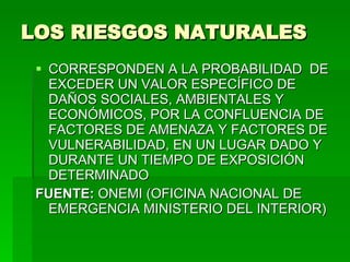 LOS RIESGOS NATURALES   CORRESPONDEN A LA PROBABILIDAD  DE EXCEDER UN VALOR ESPECÍFICO DE DAÑOS SOCIALES, AMBIENTALES Y ECONÓMICOS, POR LA CONFLUENCIA DE FACTORES DE AMENAZA Y FACTORES DE VULNERABILIDAD, EN UN LUGAR DADO Y DURANTE UN TIEMPO DE EXPOSICIÓN  DETERMINADO FUENTE:  ONEMI (OFICINA NACIONAL DE EMERGENCIA MINISTERIO DEL INTERIOR) 