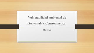 Vulnerabilidad ambiental de
Guatemala y Centroamérica.
Mr. Vivar
 