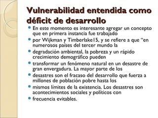 VVuullnneerraabbiilliiddaadd eenntteennddiiddaa ccoommoo 
ddééffiicciitt ddee ddeessaarrrroolllloo 
En este momento es interesante agregar un concepto 
que en primera instancia fue trabajado 
por Wijkman y Timberlake15, y se refiere a que “en 
numerosos países del tercer mundo la 
degradación ambiental, la pobreza y un rápido 
crecimiento demográfico pueden 
transformar un fenómeno natural en un desastre de 
gran envergadura. La mayor parte de los 
desastres son el fracaso del desarrollo que fuerza a 
millones de población pobre hasta los 
mismos límites de la existencia. Los desastres son 
acontecimientos sociales y políticos con 
frecuencia evitables. 
 