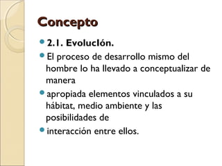 CCoonncceeppttoo 
2.1. EvolucIón. 
El proceso de desarrollo mismo del 
hombre lo ha llevado a conceptualizar de 
manera 
apropiada elementos vinculados a su 
hábitat, medio ambiente y las 
posibilidades de 
interacción entre ellos. 
 
