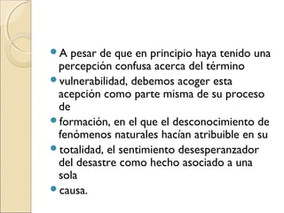 A pesar de que en principio haya tenido una 
percepción confusa acerca del término 
vulnerabilidad, debemos acoger esta 
acepción como parte misma de su proceso 
de 
formación, en el que el desconocimiento de 
fenómenos naturales hacían atribuible en su 
totalidad, el sentimiento desesperanzador 
del desastre como hecho asociado a una 
sola 
causa. 
 