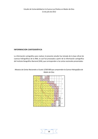 Estudio de Vulnerabilidad en la Cuenca Las Piedras en Madre de Dios
                                     11 de julio de 2012




INFORMACION CARTOGRÁFICA


La información cartográfica para realizar el presente estudio fue tomada de la base oficial de
cuencas hidrográficas de la ANA, la cual fue procesada a partir de la información cartográfica
del Instituto Geográfico Nacional (IGN), que corresponden a las cartas nacionales presentadas:



 Mosaico de Cartas Nacionales a Escala 1/100 000 que comprenden la Cuenca Hidrográfica de
                                       Madre de Dios




                                             38
 