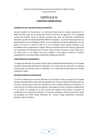 Estudio de Vulnerabilidad en la Cuenca Las Piedras en Madre de Dios
                                     11 de julio de 2012


                                    CAPÍTULO IV
                              CONTEXTO HIDROLOGICO

DIAGNÓSTICO DEL RECURSO HÍDRICO SUPERFICIAL

Llamado también río Tacuatimanu. Es el principal afluente por la margen izquierda del rio
Madre de Dios; nace en las colinas que forman la divisoria de aguas con el río Shepagua
(cuenca del Ucayali). Tiene un extenso recorrido que sigue una dirección predominante
Noroeste a Sureste, de aproximadamente 500 km de longitud. Su sinuoso lecho sigue hasta su
desembocadura con el río Madre de Dios, en las inmediaciones de Puerto Maldonado. En este
punto el río tiene un ancho de 150 m. El río Las Piedras posee muchos afluentes y los
principales le dan sus aguas por la margen derecha, pudiendo citarse entre éstos los siguientes
ríos: Ceticoyacu, Chanchamayo, San Francisco, Lidia, Cariyacu, Pariamanu y Upuri Capu Tuari.
La cuenca del río Las Piedras está poco poblada y sólo algunos fundos se localizan
aisladamente en sus orillas. (Meso zonificación Ecológica Económica)

CARACTERÍSTICAS FISIOGRÁFICAS

La margen derecha del río presenta Colinas bajas moderadamente disectadas y en la margen
izquierda Colinas bajas fuertemente disectadas. En la parte alta del cauce del río, presenta
terrazas bajas con drenaje bueno a moderado y en la parte baja terrazas bajas con drenaje
imperfecto a pobre.

RECURSOS HÍDRICOS SUPERFICIALES

El río De Las Piedras posee muchos afluentes y los principales le dan sus aguas por la margen
derecha, pudiendo citarse entre éstos los siguientes ríos: Ceticayu, Citiyacu, Chanchamayo, San
Francisco, Lidia, Cariyacu, Pariamanu y Pariamarca. Por su margen izquierda, el río Huáscar. La
cuenca del río Las Piedras está poco poblada y sólo algunos fundos se localizan aisladamente
en sus orillas, sin embargo es en esta Cuenca que existen varios grupos de Nativos no
contactados y en aislamiento Voluntario. En cuanto a quebradas, existen varias de las cuales
las principales son: Belén, Boleo, Mercedes, etc. Existen 4 lagos importantes: Cachonale,
Soledad, Trigoso y Tipishca.




                                              38
 