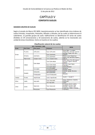 Estudio de Vulnerabilidad en la Cuenca Las Piedras en Madre de Dios
                                     11 de julio de 2012


                                     CAPÍTULO V
                                    CONTEXTO SUELOS

GRANDES GRUPOS DE SUELOS

Según el estudio de Macro ZEE MDD, taxonómicamente se han identificado cinco órdenes de
suelos Entisoles, Inceptisoles, Histosoles, Alfisoles y Ultisoles; de las cuales se determinaron 8
subórdenes, 11 grandes grupos de suelo. Edáficamente se identificaron 47 series de suelos
divididos en 29 consociaciones y 18 asociaciones de suelos, además se ha reconocido una
unidad de áreas misceláneas. Como se muestra en los cuadros

                              Clasificación natural de los suelos




                                               38
 