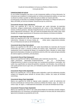 Estudio de Vulnerabilidad en la Cuenca Las Piedras en Madre de Dios
                                     11 de julio de 2012

CONSOCIACIONES DE SUELOS
Es una Unidad Cartográfica que tiene un solo componente edáfico en forma dominante, las
inclusiones que completan la unidad pueden ser similares alcomponente edáfico, en cuyo caso
no afectan la unidad, o pueden ser diferentes pero no deben ser mayores del 15%.
A continuación se describen las Unidades Cartográficas delimitadas en el Mapa de Suelos de la
Macro ZEE MDD, así como las Unidades Taxonómicas que las conforman:

Consociación Oceanía (Typic Udorthents).
Cubre una superficie de 5 614 ha, conformada por suelos derivados de materiales
aluviónicos antiguos predominados principalmente por arenas y limos depositados sobre
estratos arcillosos grisáceos. Ubicadas fisiográficamente en terrazas medias y altas de relieve
plano a ligeramente inclinado (0 – 4%). Son suelos de fertilidad natural de media a baja. Están
situados en la margen izquierda del río Tahuamanu entre Oceanía y la frontera con Bolivia.

Consociación Pardo (Typic Dystrudepts)
Cubre una superficie de 12 182 ha, conformada suelos derivados de materiales aluviónicos
subrecientes. Ubicadas en terrazas medias de          relieve plano a ligeramente ondulado.
Por sus limitaciones de suelo son de fertilidad baja.

Consociación Iberia (Typic Dystrudepts)
Abarca una superficie de 140 138 ha. Son suelos desarrollados de materiales del Terciario
conformado por lutitas y areniscas arcillosas de matices rojos, mayormente. Se distribuye
ampliamente entre la quebrada de Noaya y la localidad de Iberia, ubicadas en colinas bajas
ligeramente disectadas y lomadas con pendientes entre 8 y 25%. Son suelos de bajo contenido
de materia orgánica y de fósforo, alto de potasio.

Consociación Charcal (Typic Epiaquepts)
Abarca una superficie de 4 186 ha. Desarrollados sobre materiales aluviales finos       de
origen subreciente, depositados fundamentalmente              por       el      río Tahuamanu.
Fisiográficamente se ubican en terrazas bajas con inundaciones periódicas o eventuales. Son
suelos muy superficiales con desarrollo genético incipiente, mal drenados, muy arcillosos de
color pardo grisáceo oscuro a gris claro, con moteaduras pardo rojizos. Son suelos de fertilidad
natural baja.

Consociación Iñapari (Ultic Hapludalfs)
Abarca una superficie de 7 731 ha. Agrupa suelos originados a partir de sedimentos aluviales
antiguos de topografía plana ubicada en terrazas altas y medias. Son suelos de fertilidad
natural baja.

Consociación Noaya (Typic Hapludalfs)
Abarca una superficie de 21530 ha. Agrupa suelos originados a partir de sedimentos del
terciario constituida por areniscas finas y areniscas arcillosas de matices rojos. Se ubican en
colinas bajas de ligera a moderadamente disectadas. Son suelos de fertilidad natural baja.

Consociación Primavera (Typic Hapludults)
Abarca una superficie de 4 324 ha. Son suelos desarrollados de materiales aluviales antiguos,
depositados por el río Tahuamanu, principalmente situados en terrazas altas de relieve plano a
ligeramente ondulado con pendientes de 0 a 4%




                                              38
 