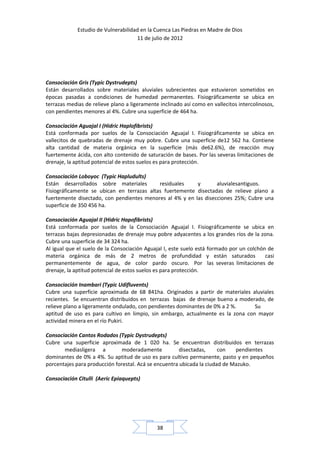 Estudio de Vulnerabilidad en la Cuenca Las Piedras en Madre de Dios
                                     11 de julio de 2012




Consociación Gris (Typic Dystrudepts)
Están desarrollados sobre materiales aluviales subrecientes que estuvieron sometidos en
épocas pasadas a condiciones de humedad permanentes. Fisiográficamente se ubica en
terrazas medias de relieve plano a ligeramente inclinado así como en vallecitos intercolinosos,
con pendientes menores al 4%. Cubre una superficie de 464 ha.

Consociación Aguajal I (Hidric Haplofibrists)
Está conformada por suelos de la Consociación Aguajal I. Fisiográficamente se ubica en
vallecitos de quebradas de drenaje muy pobre. Cubre una superficie de12 562 ha. Contiene
alta cantidad de materia orgánica en la superficie (más de62.6%), de reacción muy
fuertemente ácida, con alto contenido de saturación de bases. Por las severas limitaciones de
drenaje, la aptitud potencial de estos suelos es para protección.

Consociación Loboyoc (Typic Hapludults)
Están desarrollados sobre materiales        residuales    y       aluvialesantiguos.
Fisiográficamente se ubican en terrazas altas fuertemente disectadas de relieve plano a
fuertemente disectado, con pendientes menores al 4% y en las disecciones 25%; Cubre una
superficie de 350 456 ha.

Consociación Aguajal II (Hidric Hapofibrists)
Está conformada por suelos de la Consociación Aguajal I. Fisiográficamente se ubica en
terrazas bajas depresionadas de drenaje muy pobre adyacentes a los grandes ríos de la zona.
Cubre una superficie de 34 324 ha.
Al igual que el suelo de la Consociación Aguajal I, este suelo está formado por un colchón de
materia orgánica de más de 2 metros de profundidad y están saturados                      casi
permanentemente de agua, de color pardo oscuro. Por las severas limitaciones de
drenaje, la aptitud potencial de estos suelos es para protección.

Consociación Inambari (Typic Udifluvents)
Cubre una superficie aproximada de 68 841ha. Originados a partir de materiales aluviales
recientes. Se encuentran distribuidos en terrazas bajas de drenaje bueno a moderado, de
relieve plano a ligeramente ondulado, con pendientes dominantes de 0% a 2 %.     Su
aptitud de uso es para cultivo en limpio, sin embargo, actualmente es la zona con mayor
actividad minera en el río Pukiri.

Consociación Cantos Rodados (Typic Dystrudepts)
Cubre una superficie aproximada de 1 020 ha. Se encuentran distribuidos en terrazas
       mediasligera a          moderadamente           disectadas,     con   pendientes
dominantes de 0% a 4%. Su aptitud de uso es para cultivo permanente, pasto y en pequeños
porcentajes para producción forestal. Acá se encuentra ubicada la ciudad de Mazuko.

Consociación Citulli (Aeric Epiaquepts)




                                              38
 