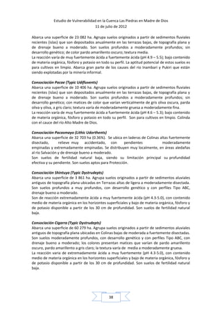 Estudio de Vulnerabilidad en la Cuenca Las Piedras en Madre de Dios
                                     11 de julio de 2012

Abarca una superficie de 23 082 ha. Agrupa suelos originados a partir de sedimentos fluviales
recientes (islas) que son depositados anualmente en las terrazas bajas, de topografía plana y
de drenaje bueno a moderado. Son suelos profundos a moderadamente profundos; sin
desarrollo genético; de color pardo amarillento oscuro; textura media.
La reacción varía de muy fuertemente ácida a fuertemente ácida (pH 4.9 – 5.5); bajo contenido
de materia orgánica, fósforo y potasio en todo su perfil. La aptitud potencial de estos suelos es
para cultivos en limpio. Abarca gran parte de los causes del rio Inambari y Pukiri que están
siendo explotadas por la minería informal.

Consociación Pacae (Typic Udifluvents)
Abarca una superficie de 10 406 ha. Agrupa suelos originados a partir de sedimentos fluviales
recientes (islas) que son depositados anualmente en las terrazas bajas, de topografía plana y
de drenaje bueno a moderado. Son suelos profundos a moderadamente profundos; sin
desarrollo genético; con matices de color que varían verticalmente de gris oliva oscura, parda
oliva y oliva, a gris claro; textura varía de moderadamente gruesa a moderadamente fina.
La reacción varía de muy fuertemente ácida a fuertemente ácida (pH 4.6 – 5.3); bajo contenido
de materia orgánica, fósforo y potasio en todo su perfil. Son para cultivos en limpio. Colinda
con el cauce del río Alto Madre de Dios.

Consociación Pacasmayo (Lithic Udorthents)
Abarca una superficie de 32 703 ha (0.36%). Se ubica en laderas de Colinas altas fuertemente
disectado,       relieve muy accidentado, con           pendientes          moderadamente
empinadas y extremadamente empinadas. Se distribuyen muy localmente, en áreas aledañas
al río Salvación y de drenaje bueno a moderado.
Son suelos de fertilidad natural baja, siendo su limitación principal su profundidad
efectiva y su pendiente. Son suelos aptos para Protección.

Consociación Shintuya (Typic Dystrudepts)
Abarca una superficie de 3 861 ha. Agrupa suelos originados a partir de sedimentos aluviales
antiguos de topografía plana ubicadas en Terrazas altas de ligera a moderadamente disectada.
Son suelos profundos a muy profundos, con desarrollo genético y con perfiles Tipo ABC,
drenaje bueno a moderado.
Son de reacción extremadamente ácida a muy fuertemente ácida (pH 4.3-5.0), con contenido
medio de materia orgánica en los horizontes superficiales y bajo de materia orgánica, fósforo y
de potasio disponible a partir de los 30 cm de profundidad. Son suelos de fertilidad natural
baja.

Consociación Cigarra (Typic Dystrudepts)
Abarca una superficie de 60 279 ha. Agrupa suelos originados a partir de sedimentos aluviales
antiguos de topografía plana ubicadas en Colinas bajas de moderada a fuertemente disectadas.
Son suelos moderadamente profundos, con desarrollo genético y con perfiles Tipo ABC, con
drenaje bueno a moderado; los colores presentan matices que varían de pardo amarillento
oscuro, pardo amarillento a gris claro; la textura varía de media a moderadamente gruesa.
La reacción varia de extremadamente ácida a muy fuertemente (pH 4.3-5.0), con contenido
medio de materia orgánica en los horizontes superficiales y bajo de materia orgánica, fósforo y
de potasio disponible a partir de los 30 cm de profundidad. Son suelos de fertilidad natural
baja.




                                               38
 