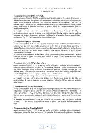 Estudio de Vulnerabilidad en la Cuenca Las Piedras en Madre de Dios
                                     11 de julio de 2012

Consociación Itahuania (Lithic Eutrudepts)
Abarca una superficie de 2 736 ha. Agrupa suelos originados a partir de rocas sedimentarias de
topografía accidentada ubicadas en colinas bajas de moderada a fuertemente disectadas. Son
suelos moderadamente profundos, con desarrollo genético y con perfiles Tipo ABC, con
drenaje bueno a moderado; los colores presentan matices que varían de pardo, pardo oscuro,
pardo amarillento a amarillo parduzco; la textura varía de moderadamente gruesa a
moderadamente fina.
La reacción varia de extremadamente ácida a muy fuertemente ácida (pH 4.3-4.8), con
contenido medio de materia orgánica en el horizonte superficial y bajo de materia orgánica,
fósforo y de potasio disponible a partir de los 12 cm de profundidad, la saturación de bases
oscila entre 10 y 12%. Son suelos de fertilidad natural baja.

Consociación Isla (Typic Udifluvents)
Abarca una superficie de 4 815 ha. Agrupa suelos originados a partir de sedimentos fluviales
recientes los que son depositados anualmente en las Islas y terrazas bajas recientes, de
topografía plana y de drenaje bueno a moderado. Son suelos moderadamente profundos; sin
desarrollo genético; de color pardo grisáceo muy oscuro variando a oliva; textura
moderadamente gruesa.
De reacción moderadamente ácida (pH 5.9 – 6.0); bajo contenido de materia orgánica, fósforo
y potasio en todo su perfil. Son suelos para cultivos en limpio. Abarca a todo el cauce del río
Alto Madre de Dios.

Consociación Puerto Azul (Typic Dystrudepts)
Abarca una superficie de 218 139 ha. Agrupa suelos originados a partir de sedimentos aluviales
antiguos de topografía plana, ubicadas en Terrazas altas de ligera a moderadamente disectada.
Son suelos profundos a muy profundos, con desarrollo genético y con perfiles Tipo ABC, con
drenaje bueno a moderado; con matices de colores que varían verticalmente de gris rosáceo,
amarillento parduzco a         gris    claro; la       textura varía
        demoderadamentegruesa          a moderadamente fina.
La reacción varia de extremadamente ácida a muy fuertemente ácida (pH 4.2-4.9), con
contenido bajo de materia orgánica, fósforo y potasio en todo el perfil. Son suelos de fertilidad
natural baja.

Consociación Delta II (Typic Dystrudepts)
Abarca una superficie de 1 580 ha. Agrupa suelos originados a partir de sedimentos aluviales
antiguos de topografía plana ubicadas en Terrazas altas moderadamente disectada. Son
suelos profundos a muy profundos, con desarrollo genético y con perfiles Tipo ABC, con
drenaje bueno a moderado; los colores varían de pardo oscuro a pardo amarillento; textura
fina.
De reacción extremadamente ácida (pH 3.9-4.0), con contenido bajo de materia orgánica,
fósforo y     de potasio disponible en todo el perfil. Son suelos de fertilidad natural
baja.

Consociación Cantera (Typic Hapludults)
Abarca una superficie de 117 876 ha. Agrupa suelos originados a partir de sedimentos aluviales
antiguos de topografía plana ubicadas en Terrazas altas de ligera a moderadamente disectada.




                                               38
 