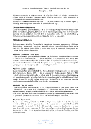 Estudio de Vulnerabilidad en la Cuenca Las Piedras en Madre de Dios
                                     11 de julio de 2012

Son suelos profundos a muy profundos, con desarrollo genético y perfiles Tipo ABC, con
drenaje bueno a moderado; los colores varían de pardo amarillento a rojo amarillento; la
textura varía de moderadamente fina a fina.
Son de reacción extremadamente ácida (pH 3.8 - 4.3), con contenido bajo de materia orgánica,
fósforo y potasio disponible. Son suelos de fertilidad natural baja.

Unidades de Áreas Misceláneas.
Cubre una superficie aproximada de 12 148 ha. Son áreas que fisiográficamente corresponden
a islas sin vegetación, playones, bancos de ríos de materiales gruesos y áreas intervenidas con
actividad minera donde han removido todo el material de suelo. Por sus características y
limitaciones, estas áreas están incluidas dentro de las tierras de protección.

ASOCIACIONES DE SUELOS

Se denomina así a la Unidad Cartográfica no Taxonómica, compuesta por dos o más Unidades
Taxonómicas (sub-grupo), asociadas geográficamente porposición fisiográfica o por la
naturaleza del material parental que da origen, indicándose el porcentaje o proporción, así
como el patrón distributivo de suelos.

Asociación Shiringayoc – Villa Rocío
Cubre una superficie aproximada de 900 011 ha. Está conformada gran parte por los suelos de
la Consociación Shiringayoc (60%       de la asociación) y la Consociación Villa Rocío (40%
restante). Se encuentran distribuidos en terrazas Altas de ligera a moderadamente disectadas,
con pendientes dominantes de 0% a 4%. Su aptitud de uso es para cultivo permanente y pasto
y en pequeño porcentajes para producción forestal y protección.

Asociación Camión – Madereros
Cubre una superficie aproximada de 1’ 811 482 ha. Está conformada gran parte por los suelos
de la Consociación Camión (60%          de la asociación) y la Consociación Madereros (40%
restante). Se encuentran distribuidos en colinas bajas de ligera a moderadamente disectadas, y
en pequeña proporción, en colinas bajas fuertemente disectadas. Su aptitud de uso principal
es para producción forestal, cultivo permanente y protección de las zonas que presenta
pendiente pronunciadas. La fertilidad natural de los suelos es baja.

Asociación Charcal – Aguajal
Cubre una superficie aproximada de 1 052 ha. Está conformada gran parte por los suelos de la
Consociación Charcal (60% de la asociación) y la Consociación Aguajal (40% restante). Se
encuentran en las terrazas bajas del río Tahuamanu y son de drenaje imperfecto a pobre.
Estos suelos, por estar permanentemente saturados con agua no tienen ninguna utilidad para
la agricultura, ganadería o uso forestal. Su uso está determinado para protección.

Asociación Dique – Basin
Cubre una superficie aproximada de 7 684 ha. Originados a partir de materiales aluviales
recientes. Está conformada gran parte por los suelos de la Consociación Dique (60%
de la asociación) y la Consociación Basin (40% restante). Se encuentran distribuidos en terrazas
bajas de drenaje bueno a moderado, de relieve plano a ligeramente ondulada, con pendientes
dominantes de 0% a 4 %. Su aptitud de uso es para cultivo en limpio. La fertilidad natural de
los suelos es baja.




                                              38
 