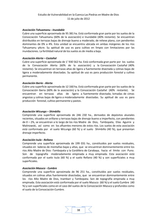 Estudio de Vulnerabilidad en la Cuenca Las Piedras en Madre de Dios
                                     11 de julio de 2012


Asociación Tahuamanu - Inundable
Cubre una superficie aproximada de 95 381 ha. Está conformada gran parte por los suelos de la
Consociación Tahuamanu (60% de la asociación) e Inundable (40% restante). Se encuentran
distribuidos en terrazas bajas de drenaje bueno a moderado, de relieve plano, con pendientes
dominantes de 0% a 4%. Esta unidad se encuentra ubicada en ambas márgenes de los ríos
Tahuamanu yAcre. Su aptitud de uso es para cultivo en limpio con limitaciones por las
inundaciones. La fertilidad natural de los suelos es de media a baja.

Asociación Alerta – Castañal
Cubre una superficie aproximada de 1’ 930 562 ha. Está conformada gran parte por los suelos
de la Consociación Alerta (60% de la asociación) y la Consociación Castañal (40%
restante). Se encuentran en terrazas altas de ligera a fuertemente disectada y colinas bajas de
ligera a moderadamente disectadas. Su aptitud de uso es para producción forestal y cultivo
permanente.

Asociación Iberia - Alerta
Cubre una superficie aproximada de 12 160 ha. Está conformada gran parte por los suelos de la
Consociación Iberia (60% de la asociación) y la Consociación Castañal (40% restante). Se
encuentran en terrazas altas de ligera a fuertemente disectada; lomadas de cimas
angostas y colinas bajas de ligera a moderadamente disectadas. Su aptitud de uso es para
producción forestal, cultivo permanente y pastos.


Asociación Wicungo – Shimbillo
Comprende una superficie aproximada de 246 230 ha., derivados de depósitos aluviales
recientes, situados en orillares y terrazas bajas de drenaje bueno a imperfecto, con pendientes
de 0 – 2%, se encuentran a lo largo de los ríos Madre de Dios, Tambopata, Elías Aguirre y
Malinowski, así como en los afluentes menores de estos ríos. Los suelos de esta asociación
está conformada por el suelo Wicungo (60 %) y el suelo Shimbillo (40 %), que presentan
drenaje imperfecto.

Asociación Isula - Rellano
Comprende una superficie aproximada de 199 031 ha., constituidos por suelos residuales,
situados en laderas de montañas bajas y altas, que se encuentran dominantemente entre los
ríos Alto Madre de Dios -Tambopata y la Cordillera de Carabaya, hacia el límite con Puno.
Son de topografía moderadamente empinada a muy empinada. Esta asociación está
conformada por el suelo Isula (60 %) y el suelo Rellano (40 %) y son superficiales a muy
superficiales.

Asociación Mazuco - Cumbre
Comprende una superficie aproximada de 96 251 ha., constituidos por suelos residuales,
situados en colinas altas fuertemente disectadas, que se encuentran dominantemente entre
los ríos Alto Madre de Dios, Inambari y Tambopata. Son de topografía empinada a muy
empinada. Esta asociación está conformada por el suelo Mazuco (60 %) y el suelo Cumbre (40
%) y son superficiales como en el caso del suelos de la Consociación Mazuco y profundos como
el suelo de la Consociación Cumbre.




                                              38
 