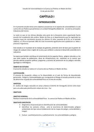 Estudio de Vulnerabilidad en la Cuenca Las Piedras en Madre de Dios
                                      11 de julio de 2012


                                       CAPÍTULO I
                                      INTRODUCCIÓN
En el presente estudio tiene como objetivo caracterizar en el aspecto de vulnerabilidad a la sub
cuenca De Las Piedras que pertenece a la unidad hidrográfica Madre de uno de los principales
tributarios del mismo.

La razón es que en las últimas décadas esta parte de la Amazonía viene soportando fuerte
presión de la población alto andina. Madre de Dios es el departamento que ha registrado las
mayores tasas de crecimiento durante los últimos 15 años, pasando de 0.1%, en el período
1940-61, a 5.7% en el período 1981-93. Este incremento significativo de la población se debe a
procesos migratorios.

Este estudio es el resultado de los trabajos de gabinete, pretende servir de base para la gestión de
riesgos de cualquier área o región de la zona, que conlleven a alcanzar el desarrollo sostenible de la
subcuenca.

Se espera que también contribuya al conocimiento de los aspectos físicos, peligros naturales y a los
que están sujetas las poblaciones, obras de infraestructura, etc., existentes en la cuenca; que
permita además proponer políticas, programas y acciones de prevención de los peligros naturales
(geológicos e hidrológicos.

ÁMBITO DE ESTUDIO
El presente estudio se realiza en l a Cuenca de Las Piedras en Madre de Dios.

JUSTIFICACIÓN
El proceso de ocupación urbana se ha desarrollado en el país de forma de desordenada
generando , Peligros y Vulnerabilidades por consiguiente el Riesgo el estudio presente se trata
de determinar el grado de vulnerabilidad física en el área de estudio.

HIPÓTESIS
El análisis de riesgos naturales en zonas urbanas el distrito de Cieneguilla servirá como base
para una adecuada planificación urbana de Lima – Sur

OBJETIVOS

OBJETIVO GENERAL:
Realizar la estimación de la vulnerabilidad física la cuenca Las Piedras en Madre de Dios

OBJETIVOS ESPECÍFICOS
        Diagnostico situacional para la identificación de vulnerabilidades
        Identificar los sectores críticos ante la ocurrencia de determinados peligros
          ambientales de tipo natural (elaboración de los mapas de peligro, vulnerabilidad y
          riesgo).

         Evaluar cuantitativamente y cualitativamente las vulnerabilidades y peligros




                                                 38
 
