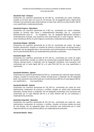 Estudio de Vulnerabilidad en la Cuenca Las Piedras en Madre de Dios
                                     11 de julio de 2012

Asociación Topa - Sarayacu
Comprende una superficie aproximada de 227 062 ha., constituidos por suelos residuales,
situados en terrazas altas con zonas de mal drenaje. Son de topografía plana a ligeramente
inclinada. Esta asociación está conformada por el suelo Topa (60 %) y el suelo Cumbre (40 %)
y son superficiales a moderada profundos.

Asociación Progreso - Misceláneo
Comprende una superficie aproximada de 4 852 ha., constituidos por suelos residuales,
situados en terrazas altas fuerte a moderadamente disectadas, que se encuentran
dominantemente entre el         río Huapetuhe. Son de topografía ligeramente inclinada a
moderadamente inclinada. Esta asociación está conformada por el suelo Progreso (60 %) y
áreas misceláneas (40 %); el suelo Progreso es profundo a moderadamente profundo.

Asociación Shapaja - Shimbillo
Comprende una superficie aproximada de 14 351 ha, constituidos por suelos de origen
fluviales subrecientes, situados en complejo de orillares y terrazas bajas, de drenaje bueno a
moderado. Son de topografía plana. Esta asociación está conformada por el suelo Shapaja (60
%) y el suelo Shimbillo (40 %), son moderadamente profundos a profundos.

Asociación Agreb - Piña
Comprende una superficie aproximada de 477 295 ha., constituidos por suelos de origen
fluviales subrecientes, situados en Laderas de montaña baja ocupando laderas de montaña y
rellanos; drenaje bueno a moderado. Son de topografía montañosa. Esta asociación está
conformada por el suelo Agreb (60 %) y el suelo Piña (40 %), son muy superficiales a
superficiales.


Asociación Gamitana - Aguano
Comprende una superficie aproximada de 6 051 ha., constituidos por suelos de origen aluviales
antiguos, situados en terrazas altas y medias; drenaje bueno a moderado. Son de topografía
plana. Esta asociación está conformada por el suelo Gamitana (60 %) y el suelo Aguano (40 %),
son superficiales a     muy superficiales.

Asociación Mansilla - Helecho
Comprende una superficie aproximada de 170 203 ha., constituidos por suelos de rocas
sedimentarias compuestos de areniscas y arcillitas, situados en colinas altas fuertemente
disectadas; drenaje bueno a moderado. Son de topografía accidentada. Esta asociación está
conformada por el suelo Mansilla (60 %) y el suelo Helecho (40 %), son profundos a
moderadamente profundos.

Asociación Ungurahui - Bonanaza
Comprende una superficie aproximada de 141 221 has., constituidos por suelos de rocas
sedimentarias compuestos de areniscas y arcillitas, situados en terrazas medias con zonas
de mal drenaje. Son de topografía plana. Esta asociación está conformada por el suelo
Ungurahui (60 %) y el suelo Bonanza (40 %), son moderadamente profundos.

Asociación Motelo - Manu




                                             38
 