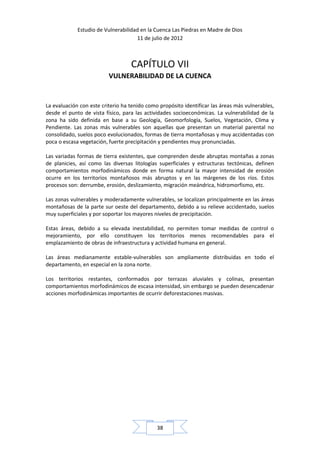Estudio de Vulnerabilidad en la Cuenca Las Piedras en Madre de Dios
                                     11 de julio de 2012



                                   CAPÍTULO VII
                          VULNERABILIDAD DE LA CUENCA


La evaluación con este criterio ha tenido como propósito identificar las áreas más vulnerables,
desde el punto de vista físico, para las actividades socioeconómicas. La vulnerabilidad de la
zona ha sido definida en base a su Geología, Geomorfología, Suelos, Vegetación, Clima y
Pendiente. Las zonas más vulnerables son aquellas que presentan un material parental no
consolidado, suelos poco evolucionados, formas de tierra montañosas y muy accidentadas con
poca o escasa vegetación, fuerte precipitación y pendientes muy pronunciadas.

Las variadas formas de tierra existentes, que comprenden desde abruptas montañas a zonas
de planicies, así como las diversas litologías superficiales y estructuras tectónicas, definen
comportamientos morfodinámicos donde en forma natural la mayor intensidad de erosión
ocurre en los territorios montañosos más abruptos y en las márgenes de los ríos. Estos
procesos son: derrumbe, erosión, deslizamiento, migración meándrica, hidromorfismo, etc.

Las zonas vulnerables y moderadamente vulnerables, se localizan principalmente en las áreas
montañosas de la parte sur oeste del departamento, debido a su relieve accidentado, suelos
muy superficiales y por soportar los mayores niveles de precipitación.

Estas áreas, debido a su elevada inestabilidad, no permiten tomar medidas de control o
mejoramiento, por ello constituyen los territorios menos recomendables para el
emplazamiento de obras de infraestructura y actividad humana en general.

Las áreas medianamente estable-vulnerables son ampliamente distribuidas en todo el
departamento, en especial en la zona norte.

Los territorios restantes, conformados por terrazas aluviales y colinas, presentan
comportamientos morfodinámicos de escasa intensidad, sin embargo se pueden desencadenar
acciones morfodinámicas importantes de ocurrir deforestaciones masivas.




                                              38
 