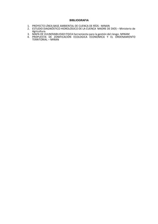 BIBLIOGRAFIA

1. PROYECTO LÍNEA BASE AMBIENTAL DE CUENCA DE RÍOS - MINAN
2. ESTUDIO DIAGNÓSTICO HIDROLÓGICO DE LA CUENCA MADRE DE DIOS – Ministerio de
   Agricultura.
3. MAPA DE VULNERABILIDAD FISICA herramienta para la gestión del riesgo- MINAM
4. PROPUESTA DE ZONIFICACIÓN ECOLOGICA ECONOMICA Y EL ORDENAMIENTO
   TERRITORIAL – MINAN
 