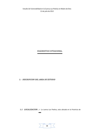 Estudio de Vulnerabilidad en la Cuenca Las Piedras en Madre de Dios
                           11 de julio de 2012




                       DIAGNOSTICO SITUACIONAL




1.- DESCRIPCION DEL AREA DE ESTUDIO




1.1 LOCALIZACION:       .-   La cuenca Las Piedras, esta ubicada en la Provincia de




                                   38
 