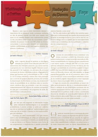 Quanto a este aspecto, seria interessante destacar a
importância de se considerar ainda a presença, conhecida
ou não, de pessoas vivendo com Aids entre aqueles com
quem se vai trabalhar. Estejam estas explicitamente postas
ou não, uma efetiva compreensão das necessidades e poten-
cialidades das pessoas vivendo com HIV e Aids nas diversas
comunidades é extremamente relevante para potencializar
coalizão e solidariedade ou, em caso negativo, alimentar iso-
lamento e indiferença.
D esde a segunda década da epidemia, as abordagens
adotadas para conter novas infecções pelo HIV ou o
adoecimento dos infectados passaram a ser menos restritas
à perspectiva do risco individual. Aquelas mais bem-sucedi-
das passaram a ser inspiradas nos princípios da promoção
e proteção de direitos individuais e sociais, integrando pro-
postas que assumem que a vulnerabilidade ao HIV e à Aids
é, a um só tempo, individual e coletiva. Essa visão pressupõe
que o controle da epidemia depende,portanto,não somente
da disseminação de informações corretas, mas, fundamental-
mente, da possibilidade de os indivíduos nelas se reconhe-
cerem, usando-as para sua proteção, o que não acontece
independentemente das culturas, do contexto sociopolítico
de cada país e comunidade e dos programas de saúde, de-
senvolvimento e educação locais.
É por isso que, sem desprezar as informações trazidas
pelos indicadores epidemiológicos e as associações
probabilísticas, é preciso orientar as ações por subsídios
que não se restrinjam às “evidências” epidemiológicas e por
ações que não se limitem a apostas na informação/modela-
gem dos indivíduos.
É preciso um saber interdisciplinar, uma ação interse-
torial e uma retroalimentação de ambas por avaliações que
tomem menos o econômico e o técnico, em sentido estrito,
e mais os valores e os Direitos Humanos como forma de
nos perguntarmos e respondermos à questão primordial:
estamos fazendo a coisa certa?
Por fim, cabe lembrar que nenhum dos caminhos apon-
tados para o enfrentamento dos desafios da prevenção pode
se apoiar na estratégia do terror. Com o terror não há o ne-
cessário diálogo entre os sujeitos; não há intersubjetividade
criadora que se estabeleça; não há a politização e subjetiva-
ção dos comportamentos.
O conceito de vulnerabilidade busca estabelecer uma
síntese conceitual e prática das dimensões sociais
político-institucionais e comportamentais associadas às dife-
rentes susceptibilidades de indivíduos, grupos populacionais
e até mesmo nações à infecção pelo HIV e às suas conse-
qüências indesejáveis (doença e morte). Ao fazê-lo, não visa
distinguir a probabilidade de um indivíduo qualquer se expor
a AIDS, mas busca fornecer elementos para avaliar objetiva-
mente as diferentes chances que cada individuo ou grupo
populacional particular tem de se contaminar, dado o con-
junto formado por certas características individuais e sociais
de seu cotidiano, julgadas relevantes para a maior exposição
ou menor chance de proteção diante do problema.
A lógica do conceito de vulnerabilidade, ao buscar sín-
teses particularizadoras, abri-las à transdisciplinariedade e
buscar a validação de suas proposições conceituais não em
critérios estritamente técnicos, mas acoplá-los a outros ra-
dicalmente éticos e políticos, tende a retirar o (conhecido)
discurso da relevância do social do plano exclusivo da re-
tórica e trazê-lo para a ação. Resta-nos aceitar o convite e
criar condições para sua mais ampla aceitação.
(...) pode ser resumido como o movimento de consi-
derar a chance de exposição das pessoas ao ado-
ecimento como a resultante de um conjunto de aspectos
não apenas individuais, mas coletivos, contextuais, que acar-
retam maior suscetibilidade à infecção e ao adoecimento e,
de modo inseparável, maior ou menor disponibilidade de
PAIVA,Vera; et al. Capacitando profissionais e ativistas para avaliar proje-
tos de prevenção do HIV e de Aids. Revista Saúde Pública. vol.36 no.4
suppl. São Paulo. Agosto, 2002. p. 4, 5.
AYRES, José Ricardo Carvalho Mesquita; JÚNIOR, Ivan França; CALA-
ZANS, Gabriela Junqueira. Saúde Reprodutiva em Tempos de AIDS (II
Seminário). AIDS, vulnerabilidade e prevenção. Rio de Janeiro: ABIA,
1997. p. 32, 34.
AYRES, José Ricardo Carvalho Mesquita. Práticas educativas e prevenção
de HIV/Aids: lições aprendidas e desafios atuais. Interface - Comunica-
ção Saúde e Educação. V.6, n. 11.Agosto, 2002. p. 19 e 20.
AYRES, José Ricardo Carvalho Mesquita. Práticas educativas e prevenção
de HIV/Aids: lições aprendidas e desafios atuais. Interface: Comunica-
ção Saúde e Educação. v.6, n.11.Agosto 2002. p. 20 e 21.
 