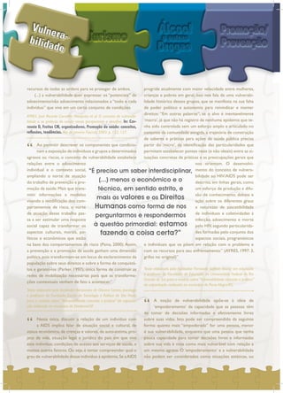 recursos de todas as ordens para se proteger de ambos.
(...) a vulnerabilidade quer expressar os “potenciais” de
adoecimento/não adoecimento relacionados a “todo e cada
individuo” que vive em um certo conjunto de condições.
“ Ao permitir descrever os componentes que condicio-
nam a exposição de indivíduos e grupos a determinados
agravos ou riscos, o conceito de vulnerabilidade estabelece
relações entre o adoecimento
individual e o contexto social,
ampliando o norte de atuação
do trabalho de prevenção e pro-
moção da saúde. Mais que trans-
mitir informações e modelos
visando a modificação dos com-
portamentos de risco, o norte
de atuação desse trabalho pas-
sa a ser estimular uma resposta
social capaz de transformar os
aspectos culturais, morais, po-
líticos e econômicos que estão
na base dos comportamentos de risco (Paiva, 2000).Assim,
a prevenção e a promoção da saúde ganham uma dimensão
política, pois transformam-se em locus de esclarecimento da
população sobre seus direitos e sobre a forma de conquistá-
los e garantí-los (Parker, 1997); única forma de construir as
redes de mobilização necessárias para que as transforma-
ções contextuais venham de fato a acontecer.”
“ Nesta ótica, discutir a relação de um indivíduo com
a AIDS implica falar de situação social e cultural, de
status econômico, de crenças e valores, de auto-estima, pro-
jeto de vida, situação legal e jurídica do país em que vive
este indivíduo, condições de acesso aos serviços de saúde, e
muitos outros fatores. Ou seja, é tentar compreender qual o
grau de vulnerabilidade desse indivíduo à epidemia.Se aAIDS
progride atualmente com maior velocidade entre mulheres,
crianças e pobres em geral, isso nos fala de uma vulnerabi-
lidade histórica desses grupos, que se manifesta na sua falta
de poder político e autonomia para reivindicar e manter
direitos: “Em outras palavras”, se o alvo é inevitavelmente
‘macro’, já que não há registro de nenhuma epidemia que te-
nha sido controlada sem um esforço amplo e articulado no
conjunto da comunidade atingida, a trajetória de construção
de saberes e práticas para ações de saúde pública precisa
partir do ‘micro’, da identificação das particularidades que
permitem estabelecer pontes reais (e não ideais) entre as si-
tuações concretas de práticas e as preocupações gerais que
nos orientam. O desenvolvi-
mento do conceito de vulnera-
bilidade ao HIV/AIDS pode ser
descrito, em linhas gerais, como
um esforço de produção e difu-
são de conhecimento, debate e
ação sobre os diferentes graus
e naturezas de suscetibilidade
de indivíduos e coletividades à
infecção, adoecimento e morte
pelo HIV, segundo particularida-
des formadas pelo conjunto dos
aspectos sociais, programáticos
e individuais que os põem em relação com o problema e
com os recursos para seu enfrentamento.” (AYRES, 1997: 3,
grifos no original)”
“ A noção de vulnerabilidade opõe-se à idéia de
‘empoderamento’ da capacidade que as pessoas têm
de tomar de decisões informadas e efetivamente livres
sobre suas vidas. Isto pode ser compreendido da seguinte
forma: quanto mais “empoderada” for uma pessoa, menor
é sua vulnerabilidade, enquanto que uma pessoa que tenha
pouca capacidade para tomar decisões livres e informadas
sobre sua vida é vista como mais vulnerável com relação a
um mesmo agravo. O ‘empoderamento’ e a vulnerabilidade
não podem ser considerados como situações estáticas, ou
AYRES, José Ricardo Carvalho Mesquita; et al. O conceito de vulnerabi-
lidade e as práticas de saúde: novas perspectivas e desafios. In: Cze-
resnia D, Freitas CM, organizadores. Promoção da saúde: conceitos,
reflexões, tendências. Rio de Janeiro: Fiocruz; 2003. p. 122, 127.
Texto elaborado pelo facilitador Alessandro de Oliveira Santos, psicólogo
e professor da Fundação Escola de Sociologia e Política de São Paulo,
para o módulo sobre “Vulnerabilidade: conceito e prática” da capacita-
ção realizada no município de Diadema/SP.
Texto elaborado pelo facilitador Fernando Seffner, doutor em educação
e professor da Faculdade de Educação da Universidade Federal do Rio
Grande do Sul, para o módulo sobre “Vulnerabilidade: conceito e prática”
da capacitação realizada no município de Porto Alegre/RS.
“É preciso um saber interdisciplinar,
(...) menos o econômico e o
técnico, em sentido estrito, e
mais os valores e os Direitos
Humanos como forma de nos
perguntarmos e respondermos
à questão primordial: estamos
fazendo a coisa certa?”
 