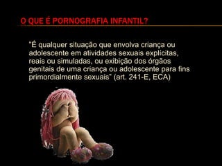 O QUE É PORNOGRAFIA INFANTIL?

 “É qualquer situação que envolva criança ou
 adolescente em atividades sexuais explícitas,
 reais ou simuladas, ou exibição dos órgãos
 genitais de uma criança ou adolescente para fins
 primordialmente sexuais” (art. 241-E, ECA)
 