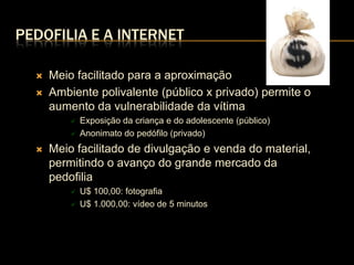 PEDOFILIA E A INTERNET

     Meio facilitado para a aproximação
     Ambiente polivalente (público x privado) permite o
      aumento da vulnerabilidade da vítima
             Exposição da criança e do adolescente (público)
             Anonimato do pedófilo (privado)
     Meio facilitado de divulgação e venda do material,
      permitindo o avanço do grande mercado da
      pedofilia
             U$ 100,00: fotografia
             U$ 1.000,00: vídeo de 5 minutos
 