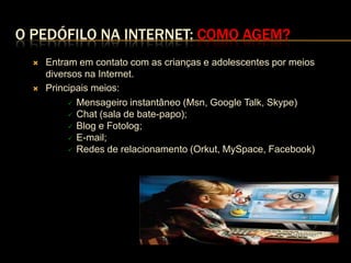 O PEDÓFILO NA INTERNET: COMO AGEM?
     Entram em contato com as crianças e adolescentes por meios
      diversos na Internet.
     Principais meios:
            Mensageiro instantâneo (Msn, Google Talk, Skype)
            Chat (sala de bate-papo);
            Blog e Fotolog;
            E-mail;
            Redes de relacionamento (Orkut, MySpace, Facebook)
 