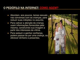 O PEDÓFILO NA INTERNET: COMO AGEM?

     Abordam, aos poucos, temas sexuais
      nas conversas com as crianças, para
      reduzir suas inibições no assunto.
     Para cativar a atenção da criança,
      usam informações fornecidas pela
      mesma, construindo sua imagem a
      partir dos interesses da vítima.
     Para seduzir e ganhar confiança,
      podem passar-se por uma criança, ou
      oferecer dinheiro e presentes.
 