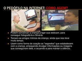 O PEDÓFILO NA INTERNET: COMO AGEM?




     Podem convencer a criança a ligar sua webcam, para
      conseguir fotografá-la e filmá-la.
     Tornam-se amigos íntimos da criança, ainda que isso leve
      muito tempo.
     Usam como forma de coação os "segredos" que estabelecem
      com a criança, ameaçando divulgar informações ou imagens
      que conseguiram dela, e acuando-a para manter o silêncio.
 
