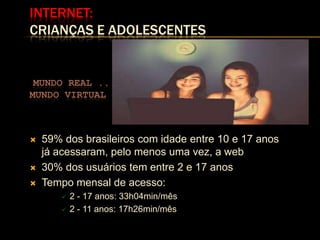 INTERNET:
CRIANÇAS E ADOLESCENTES


 MUNDO REAL ...                               ...
MUNDO VIRTUAL



   59% dos brasileiros com idade entre 10 e 17 anos
    já acessaram, pelo menos uma vez, a web
   30% dos usuários tem entre 2 e 17 anos
   Tempo mensal de acesso:
           2 - 17 anos: 33h04min/mês
           2 - 11 anos: 17h26min/mês
 