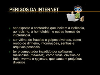 PERIGOS DA INTERNET


#   ser exposto a conteúdos que incitam à violência,
    ao racismo, à homofobia, e outras formas de
    intolerância.
#   ser vítima de fraudes e golpes diversos, como
    roubo de dinheiro, informações, senhas e
    arquivos pessoais.
#   ter o computador invadido por softwares
    maliciosos (malware), como vírus, cavalos de
    tróia, worms e spyware, que causam prejuízos
    diversos.
 