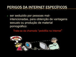 PERIGOS DA INTERNET ESPECÍFICOS

#   ser seduzido por pessoas mal-
    intencionadas, para obtenção de vantagens
    sexuais ou produção de material
    pornográfico:
       Trata-se da chamada "pedofilia na Internet"
 