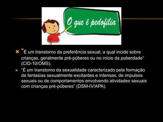  “É um transtorno da preferência sexual, a qual incide sobre
    crianças, geralmente pré-púberes ou no início da puberdade”
    (CID-10/OMS).
   “É um transtorno da sexualidade caracterizado pela formação
    de fantasias sexualmente excitantes e intensas, de impulsos
    sexuais ou de comportamentos envolvendo atividades sexuais
    com crianças pré-púberes” (DSM-IV/APA).
 