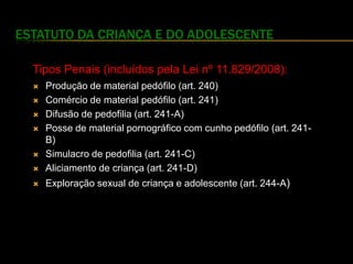 ESTATUTO DA CRIANÇA E DO ADOLESCENTE

  Tipos Penais (incluídos pela Lei nº 11.829/2008):
     Produção de material pedófilo (art. 240)
     Comércio de material pedófilo (art. 241)
     Difusão de pedofilia (art. 241-A)
     Posse de material pornográfico com cunho pedófilo (art. 241-
      B)
     Simulacro de pedofilia (art. 241-C)
     Aliciamento de criança (art. 241-D)
     Exploração sexual de criança e adolescente (art. 244-A)
 