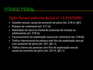 CÓDIGO PENAL
 Tipos Penais (reforma da Lei nº 12.015/2009):
    Assédio sexual, causa de aumento de pena (art. 216-A, §2o)
    Estupro de vulnerável (art. 217-A)
    Satisfação de lascívia mediante presença de criança ou
     adolescente (art. 218-A)
    Favorecimento da exploração sexual de vulnerável (art. 218-B)
    Tráfico internacional de pessoa com fins de exploração sexual,
     com aumento de pena (art. 231, §2o, I)
    Tráfico interno de pessoas com fins de exploração sexual,
     causa de aumento de pena (art. 231-A, §2o, I)
 