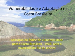 Vulnerabilidade e Adaptação na
Costa Brasileira
Aplicação do Índice de Vulnerabilidade
para a Costa Brasileira – IVCB, para o
município do Rio de Janeiro
 