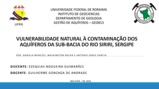 VULNERABILIDADE NATURAL À CONTAMINAÇÃO DOS
AQUÍFEROS DA SUB-BACIA DO RIO SIRIRI, SERGIPE
DISCENTE: EZEQUIAS NOGUEIRA GUIMARÃES
DOCENTE: GUILHERME GONZAGA DE ANDRADE
UNIVERSIDADE FEDERAL DE RORAIMA
INSTITUTO DE GEOCIENCIAS
DEPARTAMENTO DE GEOLOGIA
GESTÃO DE AQUÍFEROS – GEO813
BOA VISTA – RR, 2018.
POR : DANIELA MENEZES, WASHINGTON ROCHA E ANTONIO JORGE GARCIA .
 