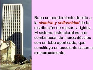 Buen comportamiento debido a
la simetría y uniformidad de la
distribución de masas y rigidez.
El sistema estructural es una
combinación de muros dúctiles
con un tubo aporticado, que
constituye un excelente sistema
sismorresistente.
 