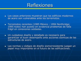 Reflexiones
Los casos anteriores muestran que los edificios modernos
de acero son vulnerables ante los terremotos.

Terremotos recientes (1985 México ; 1994 Northridge;
1995 Kobe) han puesto en evidencia problemas de falla
frágil en conexiones soldadas.

Un cuidadoso diseño y detallado es necesario para
garantizar el buen desempeño ante acciones sísmicas de las
estructuras de acero.

Las normas y códigos de diseño sismorresistente juegan un
papel muy importante en el futuro de las edificaciones.
 